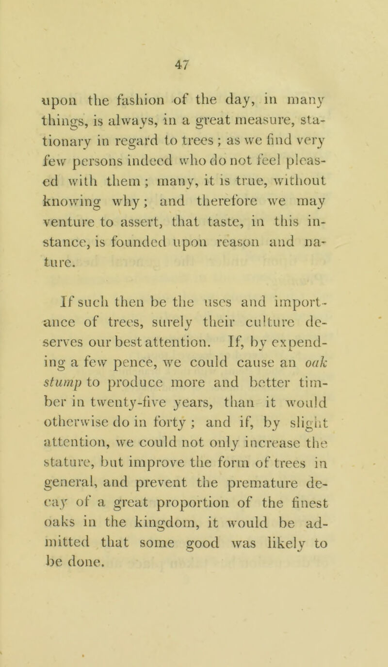 upon the fashion of the clay, in many things, is always, in a great measure, sta- tionary in regard to trees ; as we find very few persons indeed who do not feel pleas- ed with them ; many, it is true, without knowing why; and therefore we may venture to assert, that taste, in this in- stance, is founded upon reason and 11a- tu re. If such then be the uses and import - ance of trees, surely their culture de- serves our best attention. If, by expend- ing a few pence, we could cause an oak stump to produce more and better tim- ber in twenty-five years, than it would otherwise do in forty ; and if, by slight attention, we could not only increase the stature, but improve the form of trees in general, and prevent the premature de- cay of a great proportion of the finest oaks in the kingdom, it would be ad- mitted that some good was likely to be done.