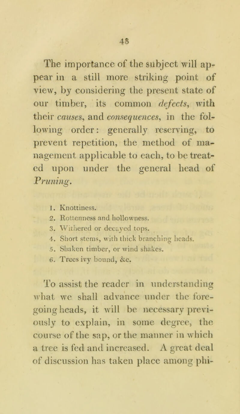 The importance of the subject will ap- pear in a still more striking point of view, by considering the present state of our timber, its common defects, with their causes, and consequences, in the fol- lowing order: generally reserving, to prevent repetition, the method of ma- nagement applicable to each, to be treat- ed upon under the general head of Pruning. 1. Knottiness. 2. Rottenness and hollowness. 3. Withered or decayed tops. 4. Short stems, with thick branching heads. 5. Shaken timber, or wind shakes. 6. Trees ivy bound, &c. To assist the reader in understanding what we shall advance under the fore- going heads, it will be necessary previ- ously to explain, in some degree, the course of the sap, or the manner in which a tree is fed and increased. A great deal of discussion has taken place among phi-