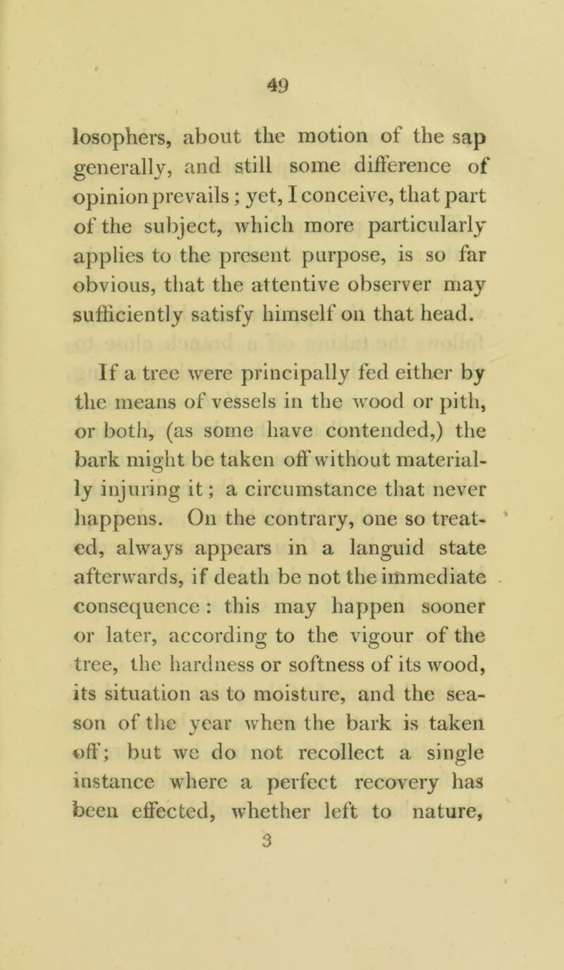 losophers, about the motion of the sap generally, and still some difference of opinion prevails; yet, I conceive, that part of the subject, which more particularly applies to the present purpose, is so far obvious, that the attentive observer may sufficiently satisfy himself on that head. If a tree were principally fed either by the means of vessels in the wood or pith, or both, (as some have contended,) the bark might be taken off without material- ly injuring it; a circumstance that never happens. On the contrary, one so treat- ed, always appears in a languid state afterwards, if death be not the immediate consequence: this may happen sooner or later, according to the vigour of the tree, the hardness or softness of its wood, its situation as to moisture, and the sea- son of the year when the bark is taken off; but we do not recollect a single instance where a perfect recovery has been effected, w-hether left to nature, 3