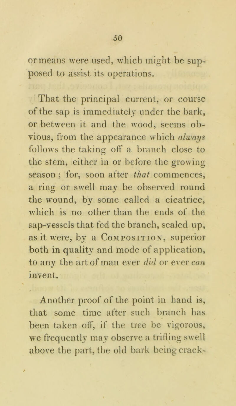 or means were used, which might be sup- posed to assist its operations. That the principal current, or course of the sap is immediately under the bark, or between it and the wood, seems ob- vious, from the appearance which always follows the taking off a branch close to the stem, either in or before the growing season ; for, soon after that commences, a ring or swell may be observed round the wound, by some called a cicatrice, which is no other than the ends of the sap-vessels that fed the branch, sealed up, as it were, by a Composition, superior both in quality and mode of application, to any the art of man ever did or ever can invent. Another proof of the point in hand is, that some time after such branch has been taken off, if the tree be vigorous, we frequently may observe a trifling swell above the part, the old bark being crack-