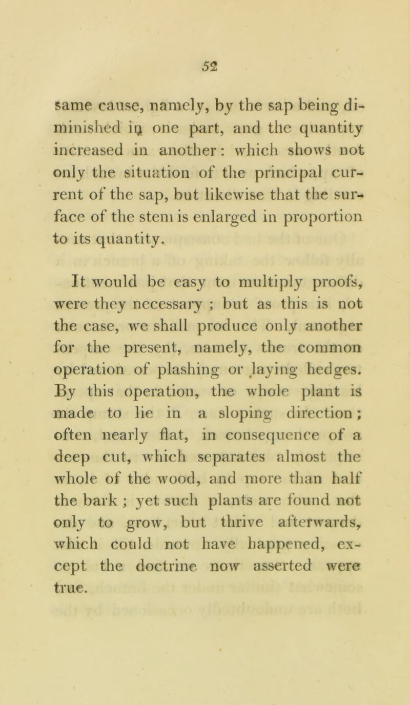same cause, namely, by the sap being di- minished ii; one part, and the quantity increased in another: which shows not only the situation of the principal cur- rent of the sap, but likewise that the sur- face of the stem is enlarged in proportion to its quantity. It would be easy to multiply proofs, were they necessary ; but as this is not the case, we shall produce only another for the present, namely, the common operation of plashing or laying hedges. By this operation, the whole plant is made to lie in a sloping direction; often nearly flat, in consequence of a deep cut, which separates almost the whole of the wood, and more than half the bark ; yet such plants are found not only to grow, but thrive afterwards, which could not have happened, ex- cept the doctrine now asserted were true.