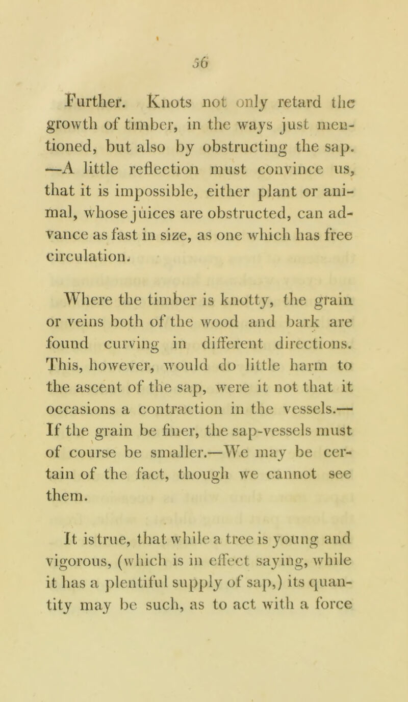 Further. Knots not only retard t lie growth of timber, in the ways just men- tioned, but also by obstructing the sap. —A little reflection must convince us, that it is impossible, either plant or ani- mal, whose juices are obstructed, can ad- vance as fast in size, as one which has free circulation. Where the timber is knotty, the grain or veins both of the wood and bark are found curving in different directions. This, however, would do little harm to the ascent of the sap, were it not that it occasions a contraction in the vessels.— If the grain be finer, the sap-vessels must of course be smaller.—We may be cer- tain of the fact, though we cannot see them. It is true, that while a tree is young and vigorous, (which is in effect saying, while it has a plentiful supply of sap,) its quan- tity may be such, as to act with a force