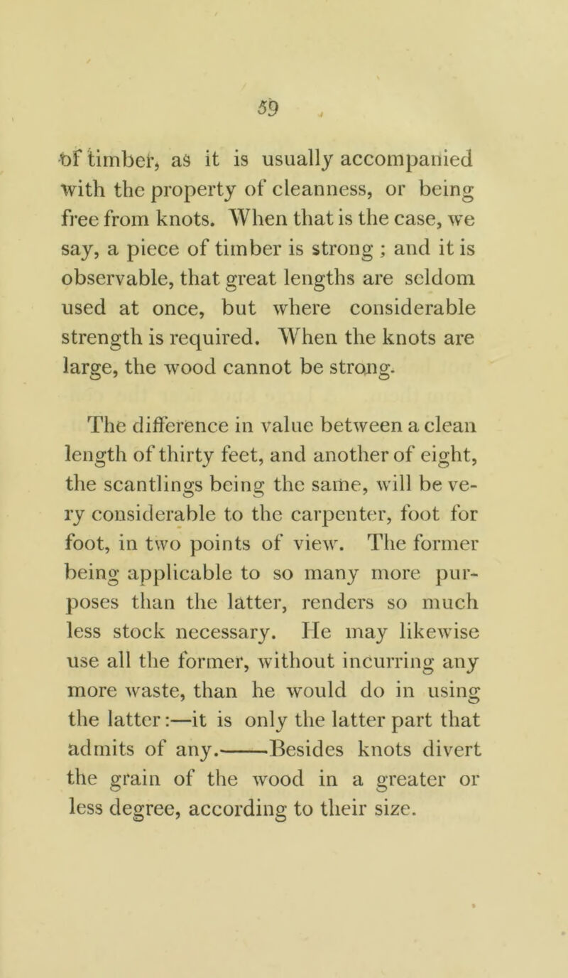 j of timber, as it is usually accompanied with the property of cleanness, or being free from knots. When that is the case, we say, a piece of timber is strong ; and it is observable, that great lengths are seldom used at once, but where considerable strength is required. When the knots are large, the wood cannot be strong. The difference in value between a clean length of thirty feet, and another of eight, the scantlings being the same, will be ve- ry considerable to the carpenter, foot for foot, in two points of view. The former being applicable to so many more pur- poses than the latter, renders so much less stock necessary. He may likewise use all the former, without incurring any more waste, than he would do in using the latter:—it is only the latter part that admits of any. Besides knots divert the grain of the wood in a greater or less degree, according to their size.