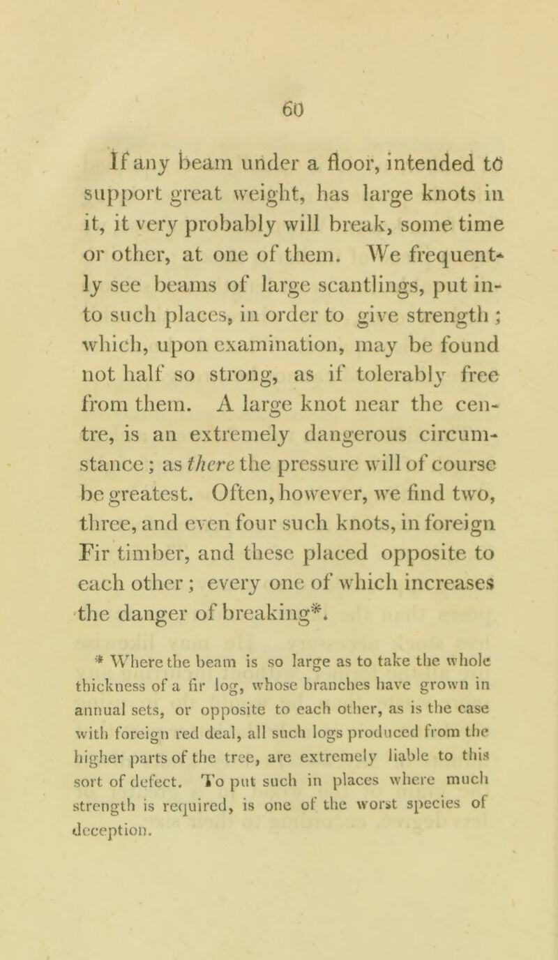 If any beam under a floor, intended tti support great weight, has large knots in it, it very probably will break, some time or other, at one of them. We frequent* ly see beams of large scantlings, put in- to such places, in order to give strength ; which, upon examination, may be found not half so strong, as if tolerably free from them. A large knot near the cen- tre, is an extremely dangerous circum- stance ; as there the pressure will of course be greatest. Often, however, we find two, three, and even four such knots, in foreign Fir timber, and these placed opposite to each other; every one of which increases the danger of breaking** * Where the beam is so large as to take the whole thickness of a fir log, whose branches have grown in annual sets, or opposite to each other, as is the case with foreign red deal, all such logs produced from the higher parts of the tree, are extremely liable to this sort of defect. To put such in places where much strength is required, is one ot the worst species of deception.