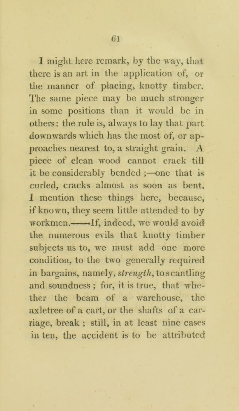 I might here remark, by the way, that there is an art in the application of, or the manner of placing, knotty timber. The same piece may be much stronger in some positions than it would be in others: the rule is, always to lay that part downwards which has the most of, or ap- proaches nearest to, a straight grain. A piece of clean wood cannot crack till it be considerably bended ;—one that is curled, cracks almost as soon as bent. I mention these things here, because, if known, they seem little attended to by workmen.--- -If, indeed, we would avoid the numerous evils that knotty timber subjects us to, we must add one more condition, to the two generally required in bargains, namely, strength, to scantling and soundness ; for, it is true, that whe- ther the beam of a warehouse, the axletree of a cart, or the shafts of a car- riage, break ; still, in at least nine cases in ten, the accident is to be attributed