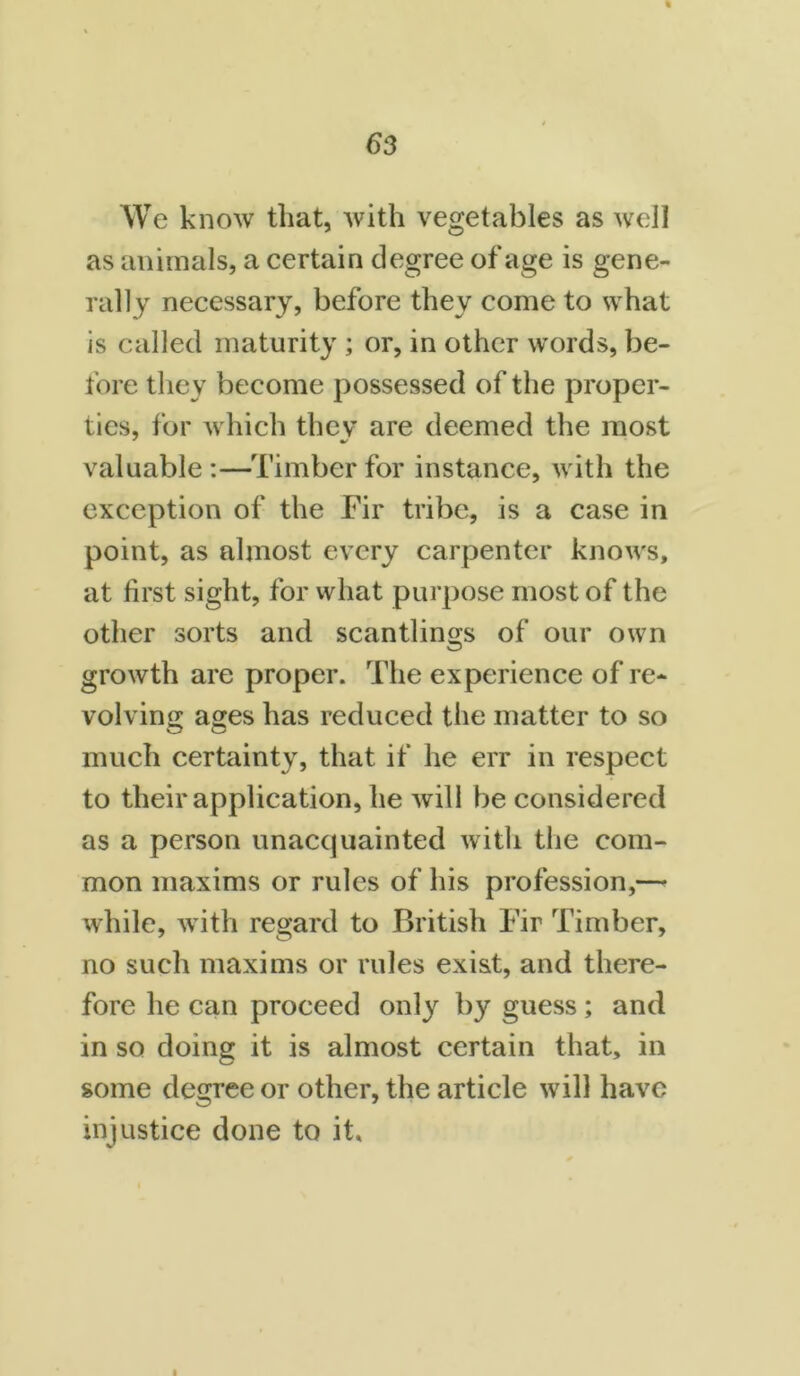 We know that, with vegetables as well as animals, a certain degree of age is gene- rally necessary, before they come to what is called maturity ; or, in other words, be- fore they become possessed of the proper- ties, for which thev are deemed the most valuable :—Timber for instance, with the exception of the Fir tribe, is a case in point, as almost every carpenter knows, at first sight, for what purpose most of the other sorts and scantlings of our own growth are proper. The experience of re- volving ages has reduced the matter to so much certainty, that if he err in respect to their application, he will be considered as a person unaccpiainted with the com- mon maxims or rules of his profession,— while, with regard to British Fir Timber, no such maxims or rules exist, and there- fore he can proceed only by guess; and in so doing it is almost certain that, in some degree or other, the article will have injustice done to it. i