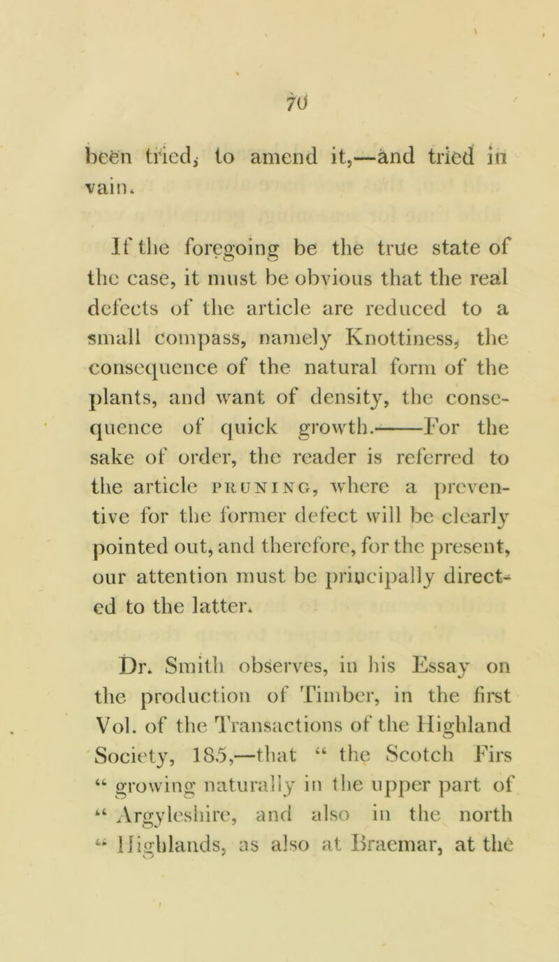 \ 70 been tried^ to amend it,—and tried in vain* If the foregoing be the true state of the ease, it must be obvious that the real defects of the article are reduced to a small compass, namely Knottiness, the consequence of the natural form of the plants, and want of density, the conse- quence of quick growth. For the sake of order, the reader is referred to the article pruning, where a preven- tive for the former defect will be clearly pointed out, and therefore, for the present, our attention must be principally direct- ed to the latter. Dr. Smith observes, in his Essay on the production of Timber, in the first Vol. of the Transactions of the Highland Society, 1S5,—that “ the Scotch Firs “ growing naturally in the upper part of “ Argyleshire, and also in the north 44 Highlands, as also at Braemar, at the O ' *