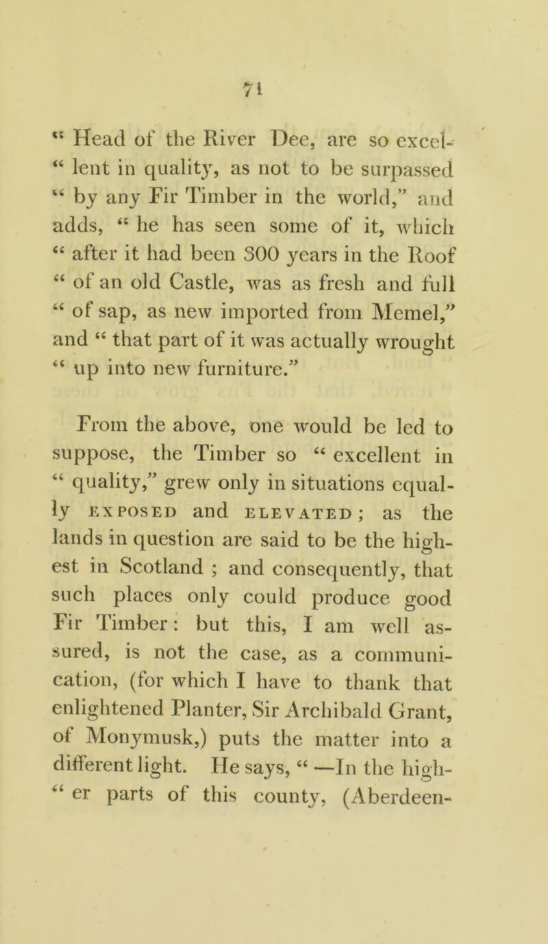 <s Head of the River Dee, are so excel- “ lent in quality, as not to be surpassed “ by any Fir Timber in the world,” and adds, “ he has seen some of it, which “ after it had been 300 years in the Roof “ of an old Castle, was as fresh and full “ of sap, as new imported from Memel,” and “ that part of it was actually wrought “ up into new furniture.” From the above, one would be led to suppose, the Timber so “ excellent in “ quality,” grew only in situations equal- ly exposed and elevated; as the lands in question are said to be the high- est in Scotland ; and consequently, that such places only could produce good Fir Timber: but this, I am well as- sured, is not the case, as a communi- cation, (for which I have to thank that enlightened Planter, Sir Archibald Grant, ot Monymusk,) puts the matter into a different light. He says, “ —In the higli- <£ er parts of this county, (Aberdeen-