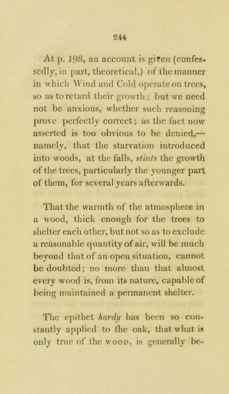 At p. 198, an account is given (confes- sedly, in part, theoretical,) of the manner in which Wind and Cold operate on trees, so as to retard their growth ; but we need not be anxious, whether such reasoning prove perfectly correct; as the fact now asserted is too obvious to be denied,— namely, that the starvation introduced into woods, at the falls, stints the growth of the trees, particularly the younger part of them, for several years afterwards. That the warmth of the atmosphere in a wood, thick enough for the trees to shelter each other, but not so as to exclude a reasonable quantity of air, will be much beyond that of an open situation, cannot be doubted; no more than that almost every wood is, from its nature, capable of being maintained a permanent shelter. The epithet hardy has been so con- stantly applied to the oak, that what is only true of the wood, is generally be-