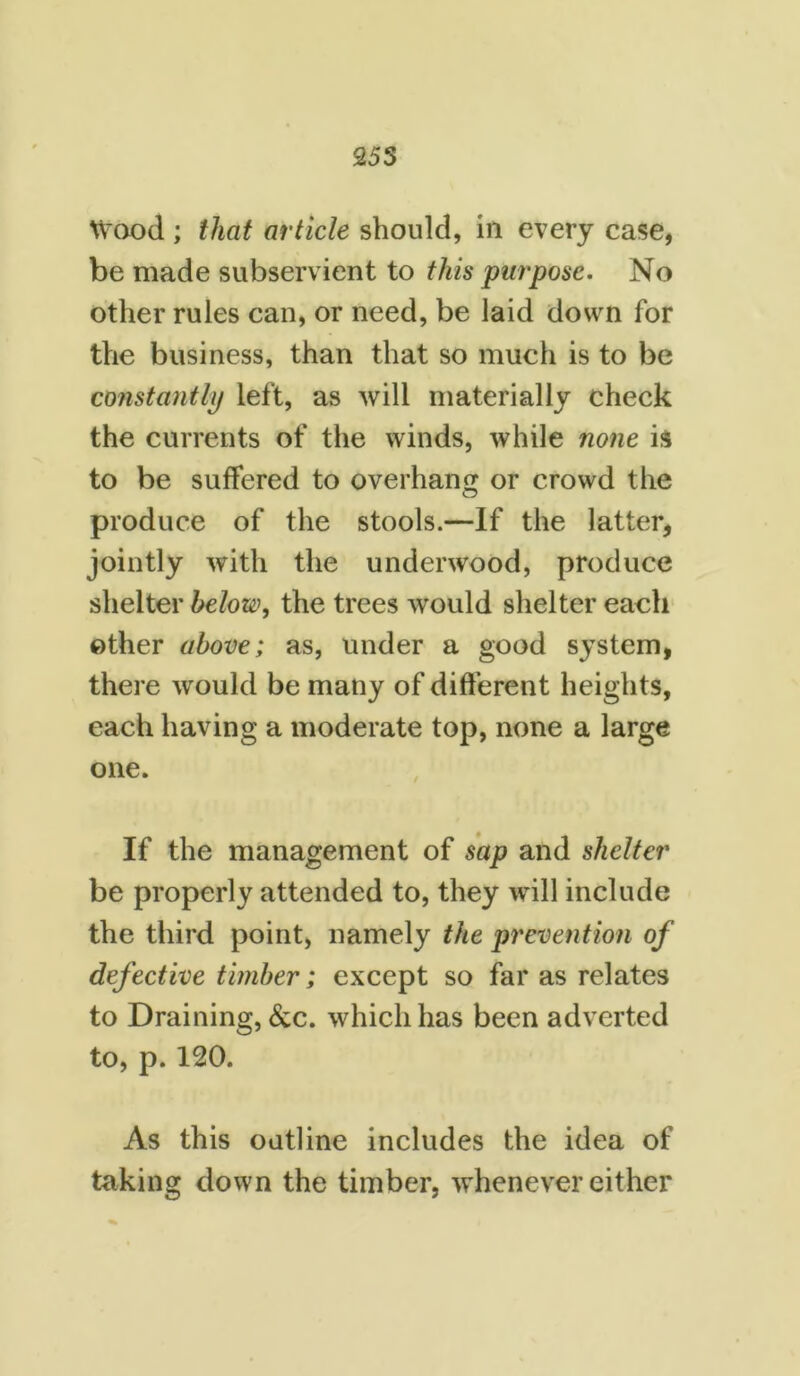 255 Wood ; that article should, in every case, be made subservient to this purpose. No other rules can, or need, be laid down for the business, than that so much is to be constantly left, as will materially check the currents of the winds, while none is to be suffered to overhang or crowd the produce of the stools.—If the latter, jointly with the underwood, produce shelter below, the trees would shelter each other above; as, under a good system, there would be many of different heights, each having a moderate top, none a large one. If the management of sap and shelter be properly attended to, they will include the third point, namely the prevention of defective timber; except so far as relates to Draining, &c. which has been adverted to, p. 120. As this outline includes the idea of taking down the timber, whenever either