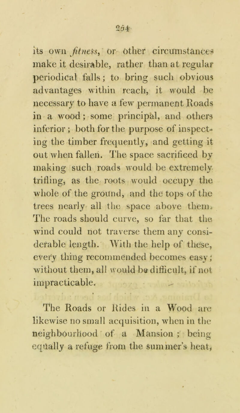 its own fitness, or other circumstances make it desirable, rather than at regular periodical falls; to bring such obvious advantages within reach, it would be necessary to have a few permanent Roads in a wood; some principal, and others inferior; both for the purpose of inspect- ing the timber frequently, and getting it out when fallen. The space sacrificed by making such roads would be extremely trifling, as the roots would occupy the •whole of the ground, and the tops of the trees nearly all the space above them. The roads should curve, so far that the wind could not traverse them any consi- derable length. With the help of these, every thing recommended becomes easy; without them, all would ha difficult, if not impracticable. * • • The Roads or Rides in a Wood are likewise no small acquisition, when in the neighbourhood of a Mansion ; being equally a refuge from the summer’s heat,