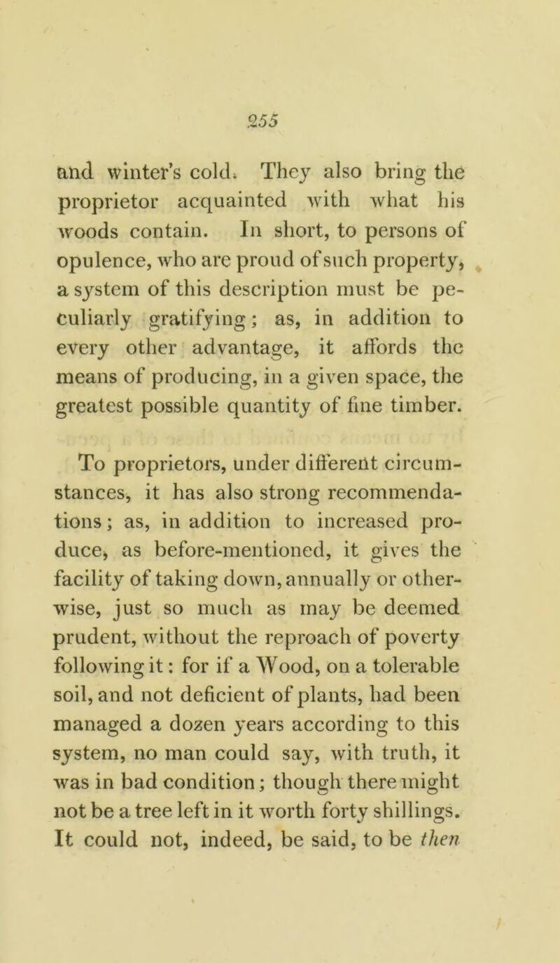 and winter’s cold; They also bring the proprietor acquainted with what his wroods contain. In short, to persons of opulence, who are proud of such property, a system of this description must be pe- culiarly gratifying; as, in addition to every other advantage, it affords the means of producing, in a given space, the greatest possible quantity of fine timber. To proprietors, under different circum- stances, it has also strong recommenda- tions; as, in addition to increased pro- duce, as before-mentioned, it gives the facility of taking down, annually or other- wise, just so much as may be deemed prudent, without the reproach of poverty following it: for if a Wood, on a tolerable soil, and not deficient of plants, had been managed a dozen years according to this system, no man could say, with truth, it was in bad condition; though there might not be a tree left in it worth forty shillings. It could not, indeed, be said, to be then