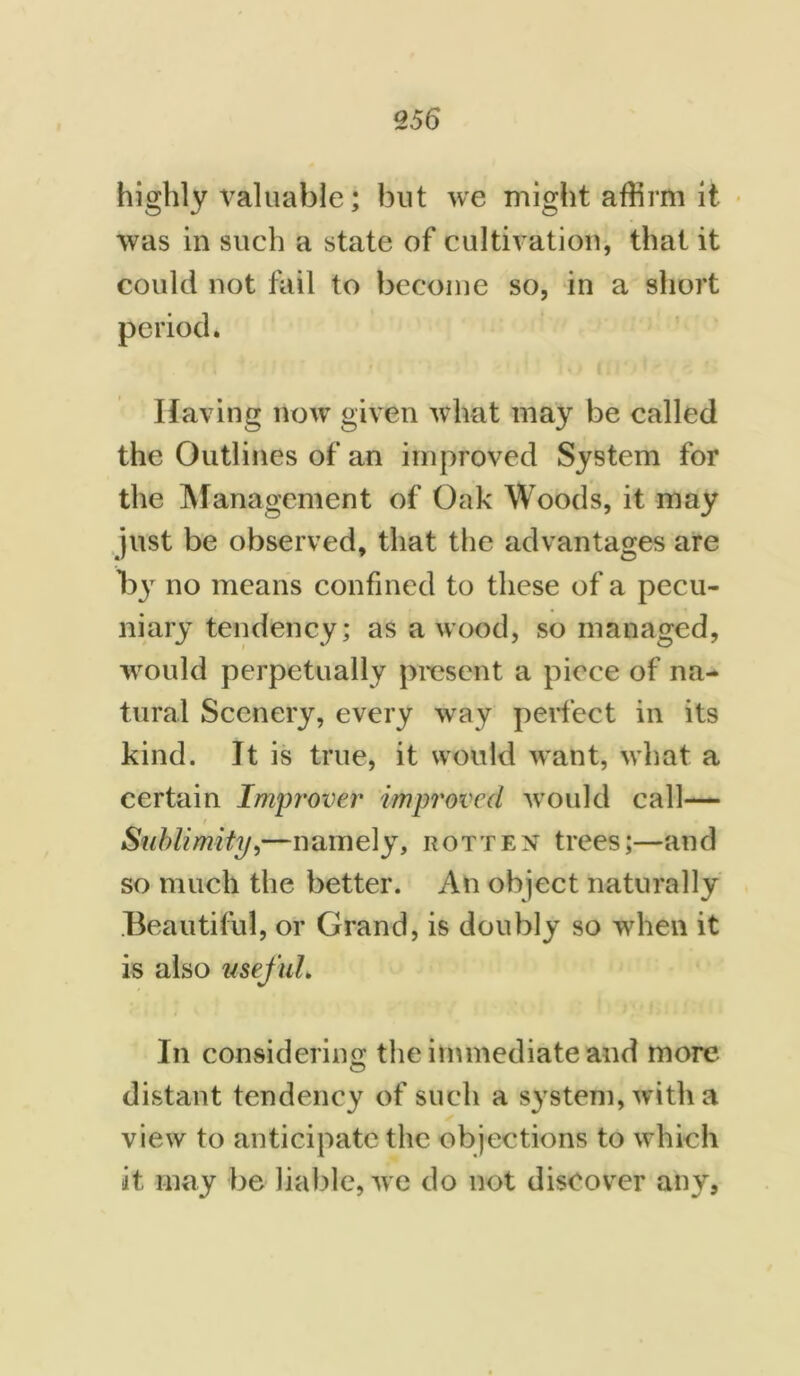 highly valuable; but we might affirm it was in such a state of cultivation, that it could not fail to become so, in a short period. Having now given what may be called the Outlines of an improved System for the Management of Oak Woods, it may just be observed, that the advantages are no means confined to these of a pecu- niary tendency; as a wood, so managed, would perpetually present a piece of na- tural Scenery, every way perfect in its kind. It is true, it would want, what a certain Improver improved would call— / , Sublimity,—namely, rotten trees;—and so much the better. An object naturally Beautiful, or Grand, is doubly so when it is also useful. In considering the immediate and more distant tendency of such a system, with a view to anticipate the objections to which it may be liable, we do not discover any,