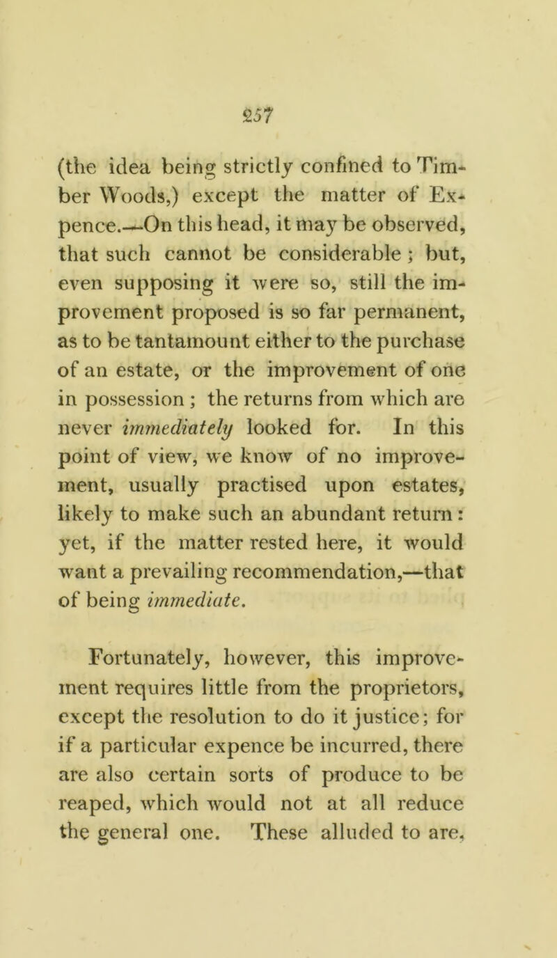 (the idea being strictly confined to Tim- ber Woods,) except the matter of Ex- pence.—On this head, it may be observed, that such cannot be considerable; but, even supposing it were so, still the im- provement proposed is so far permanent, as to be tantamount either to the purchase of an estate, or the improvement of one in possession ; the returns from which are never immediately looked for. In this point of view, we know of no improve- ment, usually practised upon estates, likely to make such an abundant return: yet, if the matter rested here, it would want a prevailing recommendation,—that of being immediate. Fortunately, however, this improve- ment requires little from the proprietors, except the resolution to do it justice; for if a particular expence be incurred, there are also certain sorts of produce to be reaped, which would not at all reduce the general one. These alluded to are.