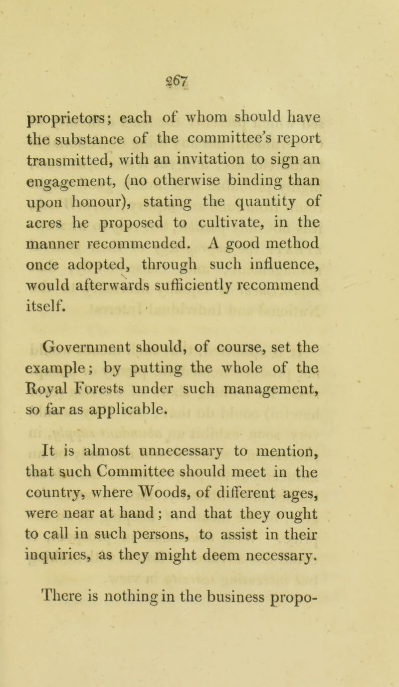 proprietors; each of whom should have the substance of the committee's report transmitted, with an invitation to sign an engagement, (no otherwise binding than upon honour), stating the quantity of acres he proposed to cultivate, in the manner recommended. A good method once adopted, through such influence, would afterwards sufficiently recommend itself. Government should, of course, set the example; by putting the whole of the Royal Forests under such management, so far as applicable. It is almost unnecessary to mention, that such Committee should meet in the country, where Woods, of different ages, were near at hand; and that they ought to call in such persons, to assist in their inquiries, as they might deem necessary. There is nothing in the business propo-