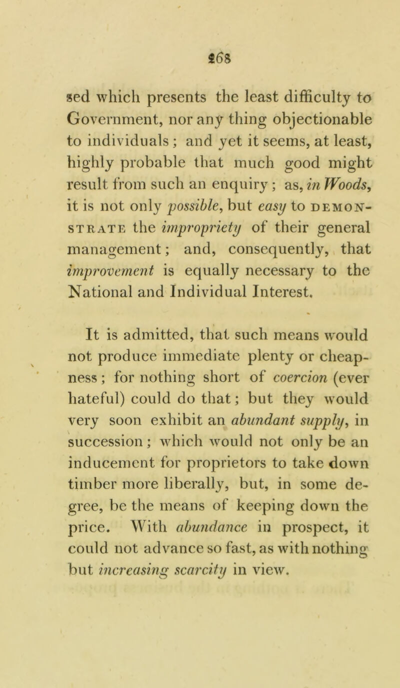 seel which presents the least difficulty to Government, nor any thing objectionable to individuals ; and yet it seems, at least, highly probable that much good might result from such an enquiry; as, in Woods, it is not only possible, but easy to demon- strate the impropriety of their general management; and, consequently, that improvement is equally necessary to the National and Individual Interest. i It is admitted, that such means would not produce immediate plenty or cheap- ness ; for nothing short of coercion (ever hateful) could do that; but they would very soon exhibit an abundant supply, in succession; which would not only be an inducement for proprietors to take down timber more liberally, but, in some de- gree, be the means of keeping down the price. With abundance in prospect, it could not advance so fast, as with nothing but increasing scarcity in view.