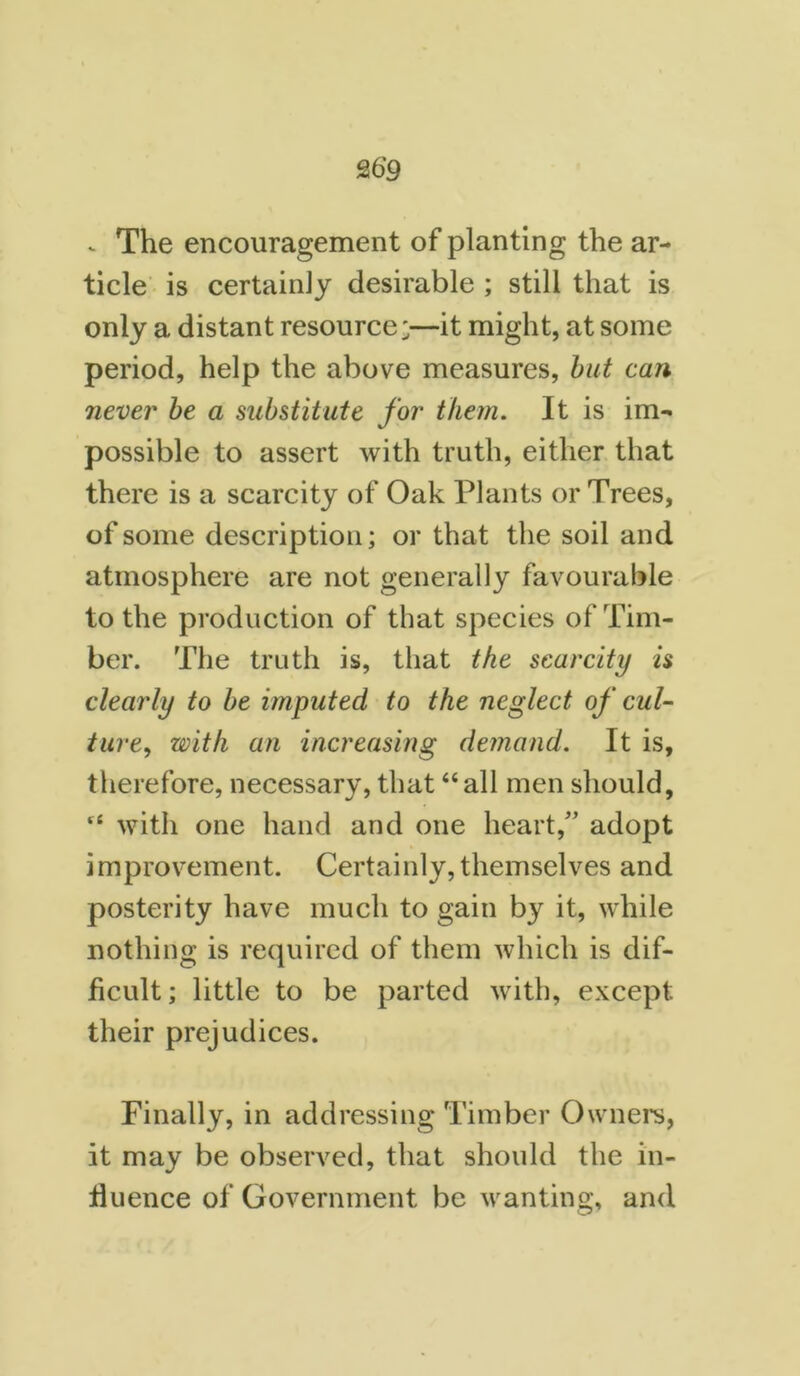 .. The encouragement of planting the ar- ticle is certainly desirable ; still that is only a distant resource;—it might, at some period, help the above measures, but can never be a substitute for them. It is im- possible to assert with truth, either that there is a scarcity of Oak Plants or Trees, of some description; or that the soil and atmosphere are not generally favourable to the production of that species of Tim- ber. The truth is, that the scarcity is clearly to be imputed to the neglect of cul- ture, with an increasing demand. It is, therefore, necessary, that “all men should, “ with one hand and one heart,” adopt improvement. Certainly,themselves and posterity have much to gain by it, while nothing is required of them which is dif- ficult; little to be parted with, except their prejudices. Finally, in addressing Timber Owners, it may be observed, that should the in- fluence of Government be wanting, and