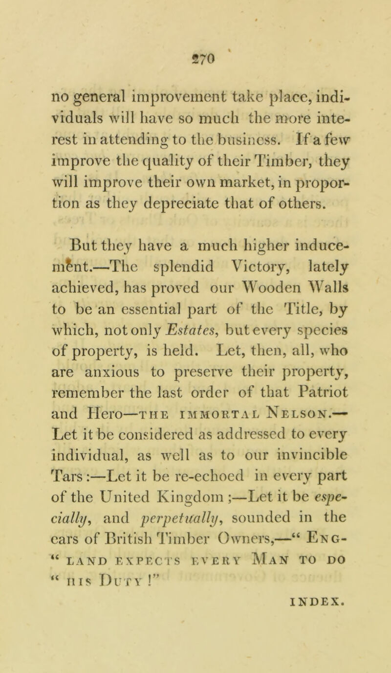 no general improvement take place, indi- viduals will have so much the more inte- rest in attending to the business. If a few improve the quality of their Timber, they will improve their own market, in propor- tion as they depreciate that of others. But they have a much higher induce- ment.—The splendid Victory, lately achieved, has proved our Wooden Walls to be an essential part of the Title, by which, not only Estates, but every species of property, is held. Let, then, all, who are anxious to preserve their property, remember the last order of that Patriot and Hero—the immortal Nelson.— Let it be considered as addressed to every individual, as well as to our invincible Tars :—Let it be re-echoed in every part of the United Kingdom ;—Let it be espe- cially, and perpetually, sounded in the ears of British Timber Owners,—“ Eng- “ LAND EXPECTS EVERY Man TO DO “ iiis Duty !” INDEX.