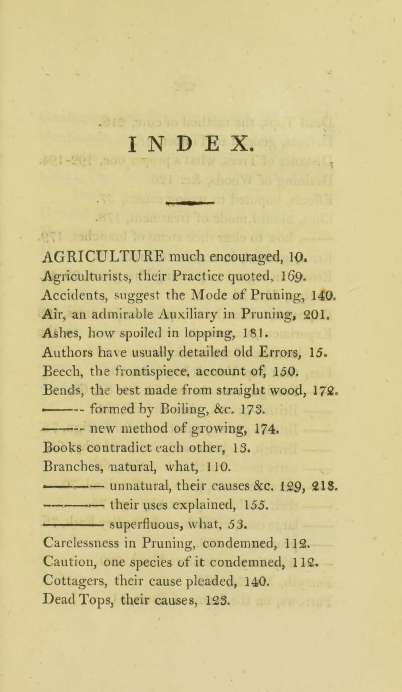 • AGRICULTURE much encouraged, 10. Agriculturists, their Practice quoted, 169. Accidents, suggest the Mode of Pruning, 140. Air, an admirable Auxiliary in Pruning, 201. Ashes, how spoiled in lopping, 181. Authors ha\e usually detailed old Errors, 15. Beech, the frontispiece, account of, 150. Bends, the best made from straight wood, 172. — ■ formed by Boiling, &c. 173. — new method of growing, 174. Books contradict each other, 13. Branches, natural, what, 110. • unnatural, their causes &c. 129, 213. —_ their uses explained, 155. superfluous, what, 53. Carelessness in Pruning, condemned, 112. Caution, one species of it condemned, 112. Cottagers, their cause pleaded, 140. Dead Tops, their causes, 123.