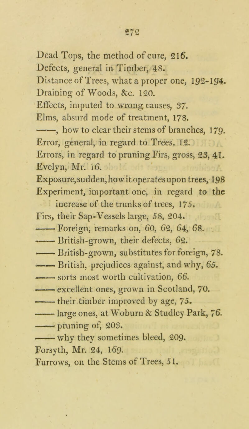 Defects, general in Timber, 48. Distance of Trees, what a proper one, 192-194. Draining of Woods, &c. 120. Effects, imputed to wrong causes, 37. Elms, absurd mode of treatment, 178. , how to clear their stems of branches, 179. Error, general, in regard to Trees, 12. Errors, in regard to pruning Firs, gross, 23, 41. Evelyn, Mr. 16. Exposure, sudden, how it operates upon trees, 198 Experiment, important one, in regard to the increase of the trunks of trees, 173. Firs, their Sap-Vessels large, 58, 204. Foreign, remarks on, 60, 62, 64, 68. British-grown, their defects, 62. — British-grown, substitutes for foreign, 78. British, prejudices against, and why, 65. sorts most worth cultivation, 66. —— excellent ones, grown in Scotland, 70. their timber improved by age, 75. large ones, at Woburn & Studley Park, 76. pruning of, 203. why they sometimes bleed, 209. Forsyth, Mr. 24, 169. Furrows, on the Stems of Trees, 51.