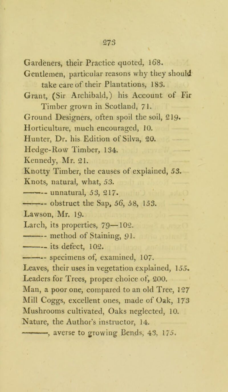 Gardeners, their Practice quoted, 168. Gentlemen, particular reasons why they should take care of their Plantations, 183. Grant, (Sir Archibald,) his Account of Fir Timber grown in Scotland, 71- Ground Designers, often spoil the soil, 219* Horticulture, much encouraged, 10. Hunter, Dr. his Edition of Silva, 20. Hedge-Row Timber, 134. Kennedy, Mr. 21. Knotty Timber, the causes of explained, 53. Knots, natural, what, 53. unnatural, 53, 217. obstruct the Sap, 56, 58, 153. Lawson, Mr. 19. Larch, its properties, 79—102. method of Staining, 91. its defect, 102. specimens of, examined, 107. Leaves, their uses in vegetation explained, 155. Leaders for Trees, proper choice of, 200. Man, a poor one, compared to an old Tree, 127 Mill Coggs, excellent ones, made of Oak, 1/3 Mushrooms cultivated, Oaks neglected, 10. Nature, the Author’s instructor, 14. , averse to growing Bends, 43, 175.