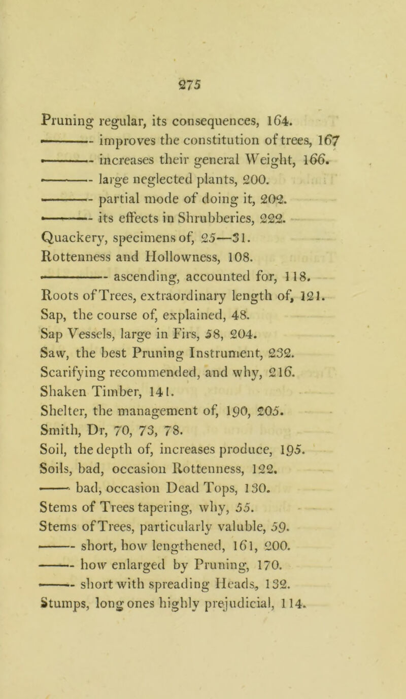 Pruning regular, its consequences, 164. improves the constitution of trees, 167 — - increases their general Weight, 166. • large neglected plants, 200. partial mode of doing it, 202. -— its effects in Shrubberies, 222. Quackery, specimens of, 25—SI. Rottenness and Hollowness, 108. * - ascending, accounted for, 118. Roots of Trees, extraordinary length of, 121. Sap, the course of, explained, 48. Sap Vessels, large in Firs, 58, 204. Saw, the best Pruning Instrument, 232. Scarifying recommended, and why, 216. Shaken Timber, 141. Shelter, the management of, 190, 205. Smith, Dr, 70, 73, 78. Soil, the depth of, increases produce, 195. Soils, bad, occasion Rottenness, 122. ■ bad, occasion Dead Tops, 130. Stems of Trees tapering, why, 55. Stems ofTrees, particularly valuble, 59. short, how lengthened, 161, 200. how enlarged by Pruning, 170. short with spreading Heads, 132. Stumps, long ones highly prejudicial, 114.