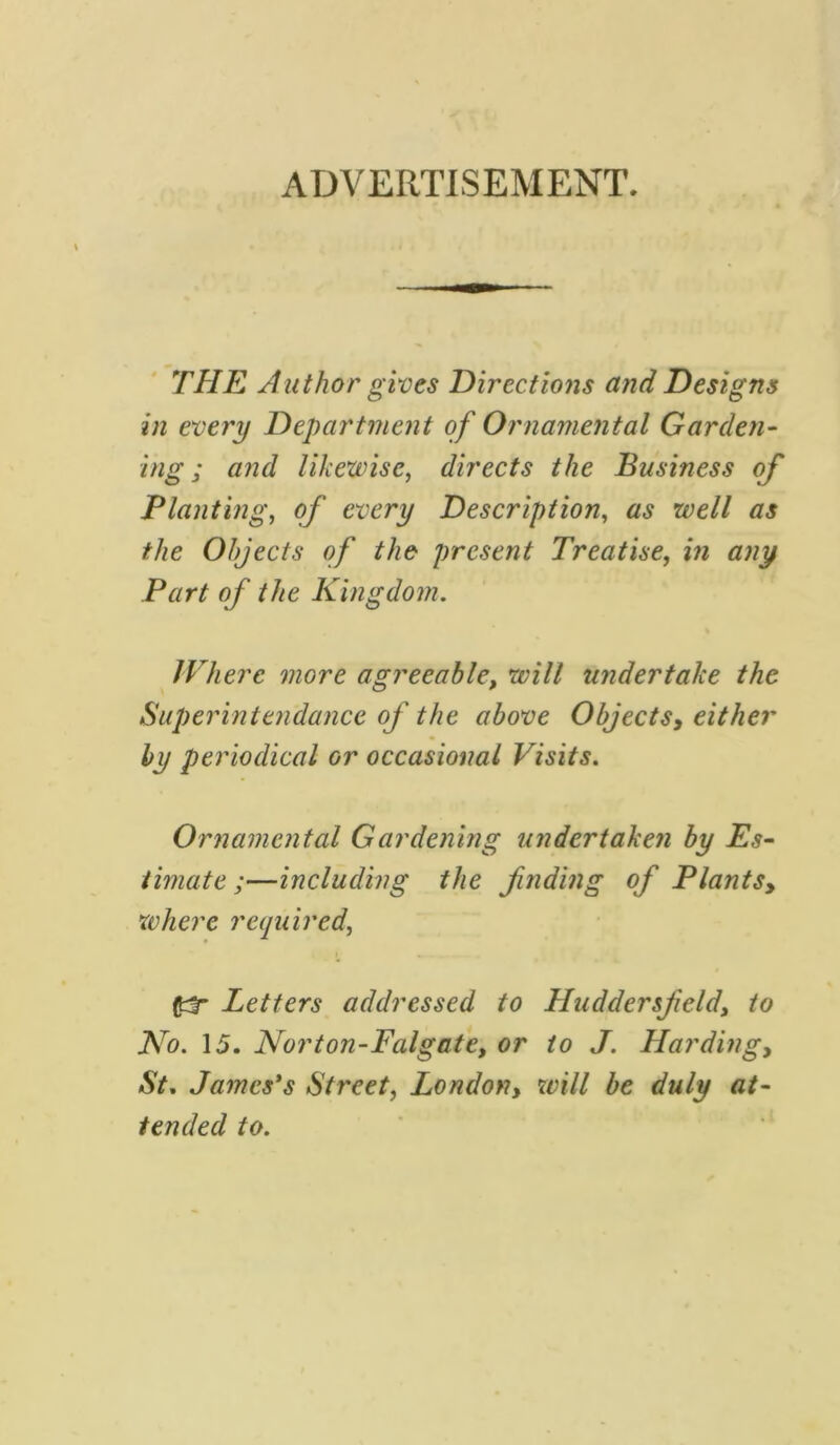 ADVERTISEMENT. THE Author gives Directions and Designs in every Department of Ornamental Garden- ing ; and likewise, directs the Business of Planting, of every Description, as well as the Objects of the present Treatise, in any Part of the Kingdom. Where more agreeable, will undertake the Superintendance of the above Objects, either by periodical or occasional Visits. Ornamental Gardening undertaken by Es- timate ;—including the finding of Plants, where required, (tf Letters addressed to Huddersfield, to No. 15. Norton-Falgate, or to J. Harding, St. James's Street, London, wi// tended to.