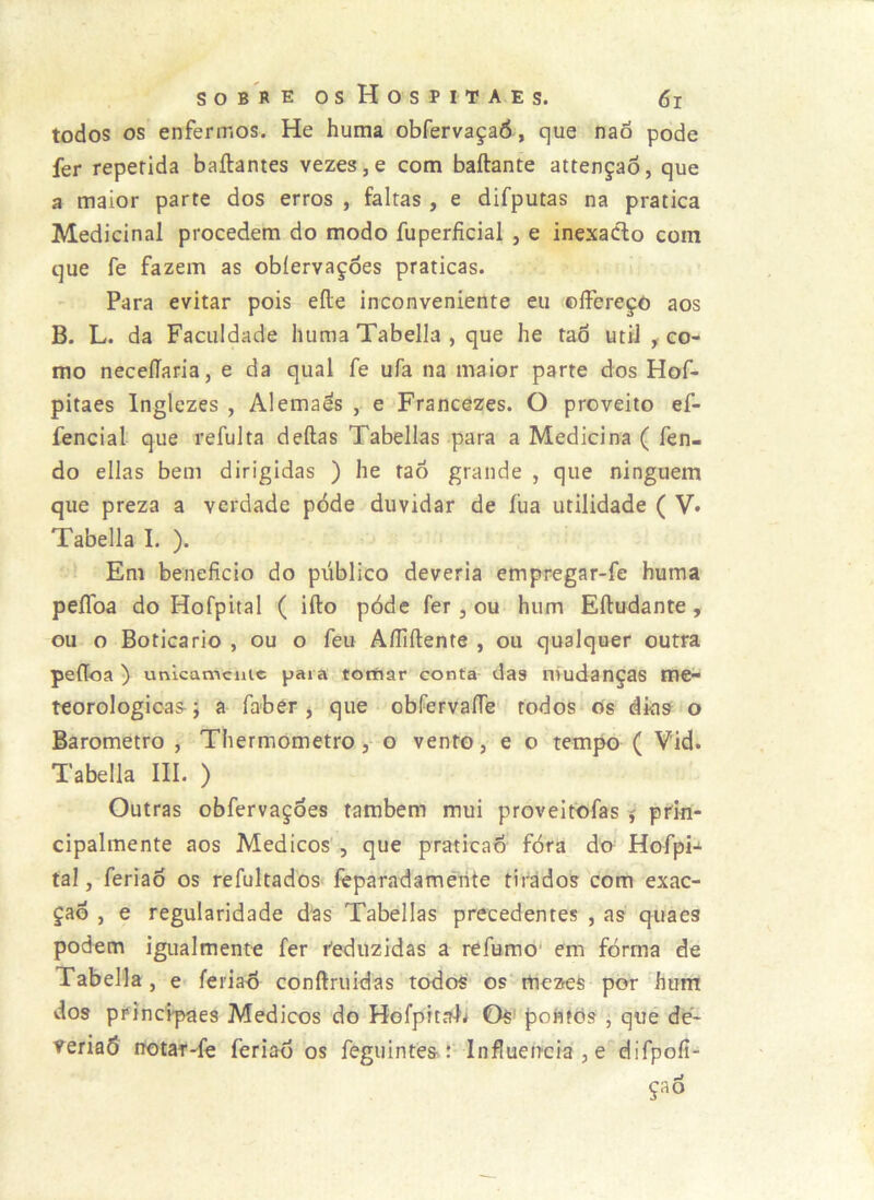 todos os enfermos. He huma obfervaçaô, que naó pode fer repetida baílantes vezes,e com baftante attençaõ, que a maior parte dos erros , faltas , e difputas na pratica Medicinal procedem do modo fuperficial , e inexaClo cora que fe fazem as obíervaçoes praticas. Para evitar pois eíle inconveniente eu ©Ifereçò aos B. L. da Faculdade huma Tabella , que he taô utiJ ^ co- mo necelTaria, e da qual fe ufa na maior parte dos Hof- pitaes Inglezes , Alemães , e Francezes. O proveito ef- fencial que refulta deftas Tabellas para a Medicina ( fen- do ellas bem dirigidas ) he taõ grande , que ninguém que preza a verdade pode duvidar de fua utilidade ( V» Tabella I. ). Em beneficio do público deveria empregar-fe huma peíToa do Hofpital ( ifto póde fer, ou hum Eftudante, ou o Boticário , ou o feu AíTiftente , ou qualquer outra peíToa ) unicamciiic para totftar eonta das nmdanças me^ teorologioas; a fabér j que obíervaíTe todos os dkis o Barometro , Tliermometro, o vento, e o tempo ( V'id. Tabella III. ) Outras obfervaçoes também mui proveitofas $ prki- cipalmente aos Médicos , que praticad fóra do Hoípn tal, feriao os refultados fèparadamerite tirados com exac- çad , e regularidade das Tabellas precedentes , as quaes podem igualmente fer i^eduzidas a refumo' em forma de Tabella, e feriad conftruidas todos’ os rtiezes por hum dos principaes Médicos do Hofpitalj Os' pohfòs , qiié de- veriaô notar-fe feriao os feguintès^r Influencia , e difpofi- çao