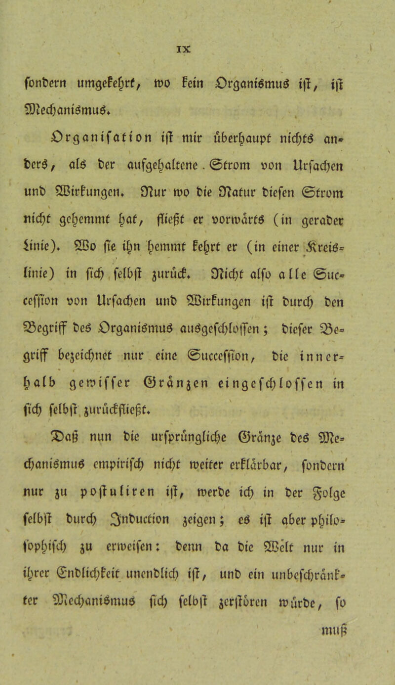 fonbcrn umgeFefjrf, mo Fein Organismus t)T, t|t 9ftcd)aniSmuS* i Organ ifaf ton iff mir überhaupt nid)fS an* berS / aiS bcr aufgeljaitcne. ©front oon Urfachen unb SßirFungcn» 9?ur too bte Oiafur biefen ©front % nid)f gehemmt i)af, fTie^f er vorwärts (in geraber 4inic)* SÖ3o fte itm hemtnf Fc§rf er (in einer 3UeiS= linie) in ftd) fetb|l jurücF* DZicbf aifo alte ©uo cefjTon von Ut*facf>cn unb SBtrFungen i|t burd) ben begriff beS Organismus au$gefd)foffen ; biefer 23e» griff be$etd)nef nur eine ©ucceffton, bte inner* halb gemtffer ©rdnjen eingefd&Ioffen in fiel) felbfr jurücEfiie^f* X)a£ nun bte urfprung(td)e ©rdnje beS * , ■ \ * ' ' ■ cbaniSmuS empirifeb ntd)f weiter erFidrbar, fonbern nur ju pofiuliren t|f, werbe id; in ber gofge fclbjl burd) ^inbuefion feigen; cS iff aber p§iio* / fopfjifd) ju erweifen: bettn ba bic SBeff nur in if)rer <£nbiid)Feit unenblid) i|T, unb ein unbefdjrdnf* fer 9JiecbaniSmuS fid) fclb|! jcrjFbren würbe, fo muß