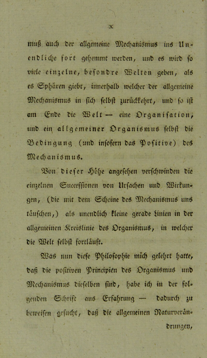 mu§ auch t)er allgemeine SÖtcchanißmuß inß Un = entliehe fort gehemmt werben, unb eß wirb fo viele ctnjetne, befonbre SBcltcn geben, als eß ©paaren gicbr, innerhalb welcher ber allgemeine Sftcchanißmuß in fiel) felbjl jurüctfelprf, unb fo i|l am (£nbe bic SB eit— eine Organifation, unb ein allgemeiner Organismus fe(b|T bic Sßebingung (unb infofern baß 9>ofifive) beß S)i e cf) a n i ö m u ß* Sßon tiefer Jpolje angefefpen vcrfchwinbcn bic einzelnen ©ucceffionen von llrfachen unb SBirfun- gen, (bic mit tem ©cbeine beß Sftcchanißmuß unß tdufcl)cn,) afß uncnblicf) fleine gerate iinten in ber allgemeinen Kreislinie beß Organismus, in welcher bie SBelt felbfi fortlduft» SBaß nun tiefe ^pbtlofopljie mich gelehrt hoffe, bah bic pojifiven ^rinctpien beß Organismus unb Sftcchautßmuß bicfelbcn finb, h°^e ’n ber f°I* gruben ©chrift auß (Erfahrung — baburch ju bewrifen gcfuchf, bah t>te allgemeinen 9?aturvcrdn= brungen,