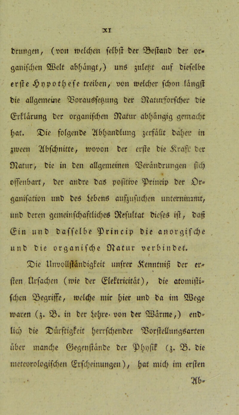 trunken, (von wcldjen felbfr ber ^öc|Tant> ber or- ganifdjen 5ßclt ablpangt,) unö jufeW auf biefelbe erfie Jpppotlpefe treiben, von meldjcr fcfjon (dngjl bte allgemeine 93orauöfc(3ung ber OZatirrforfdjer bie ©rt’larung ber organifdfen 9?afur abhängig gemacht f;at. £)ie folgenbe r4bl?anblung jcrfdbt ba§e»r in jn>een 2(bfd;nitfe, wovon ber erfie bie 5vrafi: ber Diatur, bie in ben allgemeinen SSerdnbrungcn ftd) <• offenbart, ber anbre ba$ pofittve ^rincip ber .Or* gonifafion unb bc$ $cbenö aufjufud>cn unternimmt, unb bercn gcmeinfcf)aftlid;eö Diefultat biefeS ijf, baj? (£in unb baffelbe ^Princip bie anorgifdje unb bie organifdfc 9?atur verbinbef. I !Die Unvpll|HnbigEeit unfrer Ä'ennfmfj ber er* , - - * (Ten Urfadfen (wie ber (£leftricttdf), bte atomifii* fd;en begriffe, tvcldfe mir l;ier unb ba im SSBege waren (j. 93. in ber icfcre- von ber 9Barme,) enb* lia) bie SDürftigfeit £errfd)enber 9ßor|Mungöarfen über manche ©egenfrdnbc ber Spijpfü ($. “iß. bie mefeoro(cgifd)en (£rfd)einungen), £>af mtd) im erffen W*