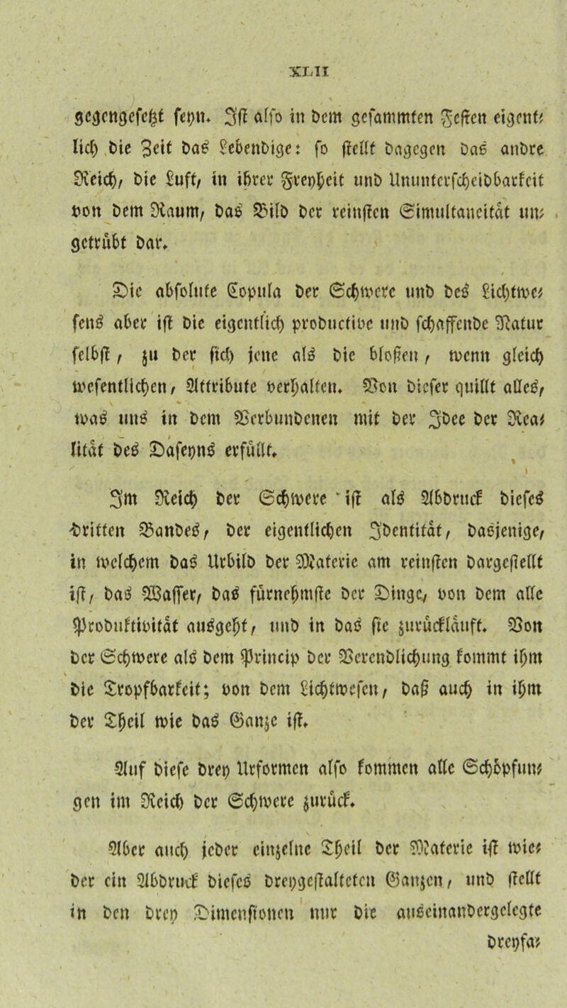 gcgcttgefckf feptt. 3fff affö in Dem gefammten heften eiejetif# lief) Die %e\t DaS Sebenbi^e: fo jfeilt brtvjcgcn Das anDre Svcicb/ Die £uft, in ifjrer grepfjeit unD UttuntcrfcfyciDbatfcit »ott Dem öfaum, Das SMlD De» feinten ©jmtiltaneitdt un> getrübt Dar. Sic abfolttfe (iopttla Der 6 cf) tv etc unD DeS £icfjtn>c* fcttS ater ift Die eigcnt(icl) proDucfiPc unD fct>(iffenDe Sulfur felbff, $11 Der fiel) jette als Die bloßen , trenn gleicf) mcfentlicfien, Oltfributc fc>erpaffciu 5>ott Dicfer quillt alles, toaS tittS itt Dcnt SjcrbunDenctt mit Der ^Dee Der Svca* litat DeS SafepnS erfüllt, ' > ■ \ 3m 0veicb Der 0cf)tt>erc * t|f als 2l6Drttcf DiefcS drittelt 2$anDeS, Der eigentlichen 3Dentifat, Dasjenige, itt meinem DaS UrbilD Der Materie am muffen DargcfMt iff, DaS SÖ3affer, DaS fürnefjmfte Der Singe, ron Dem alle sproDuftioitdt auSgeljt, unD in DaS fic juritrflduff. 9Son Der 0c()tt>cre als Dem $rincip Der 2ScrcnDlicf)ung fornrnt ifjnt Die Sropfbarlcit; ron Dem Stchtmefen, Da§ audj itt tjjtn Der Sljcil tute DaS 6an$c iff, 9luf Dicfe Drei) Urformen alfo fommett alle 0cf)opfutt* gen im 3veicf) Der 0cf)ivcre jutuef. 916er attcb jcDcr einzelne Sfjeil Der SOJaterie iß mic* Der ein SlßDrucf DiefcS Drcpgcffaltctctt ©attjen, tittD ffcllt in Den Dren Simcnftottcn mir Die auSciitauDcrgclcgte Drepfa?