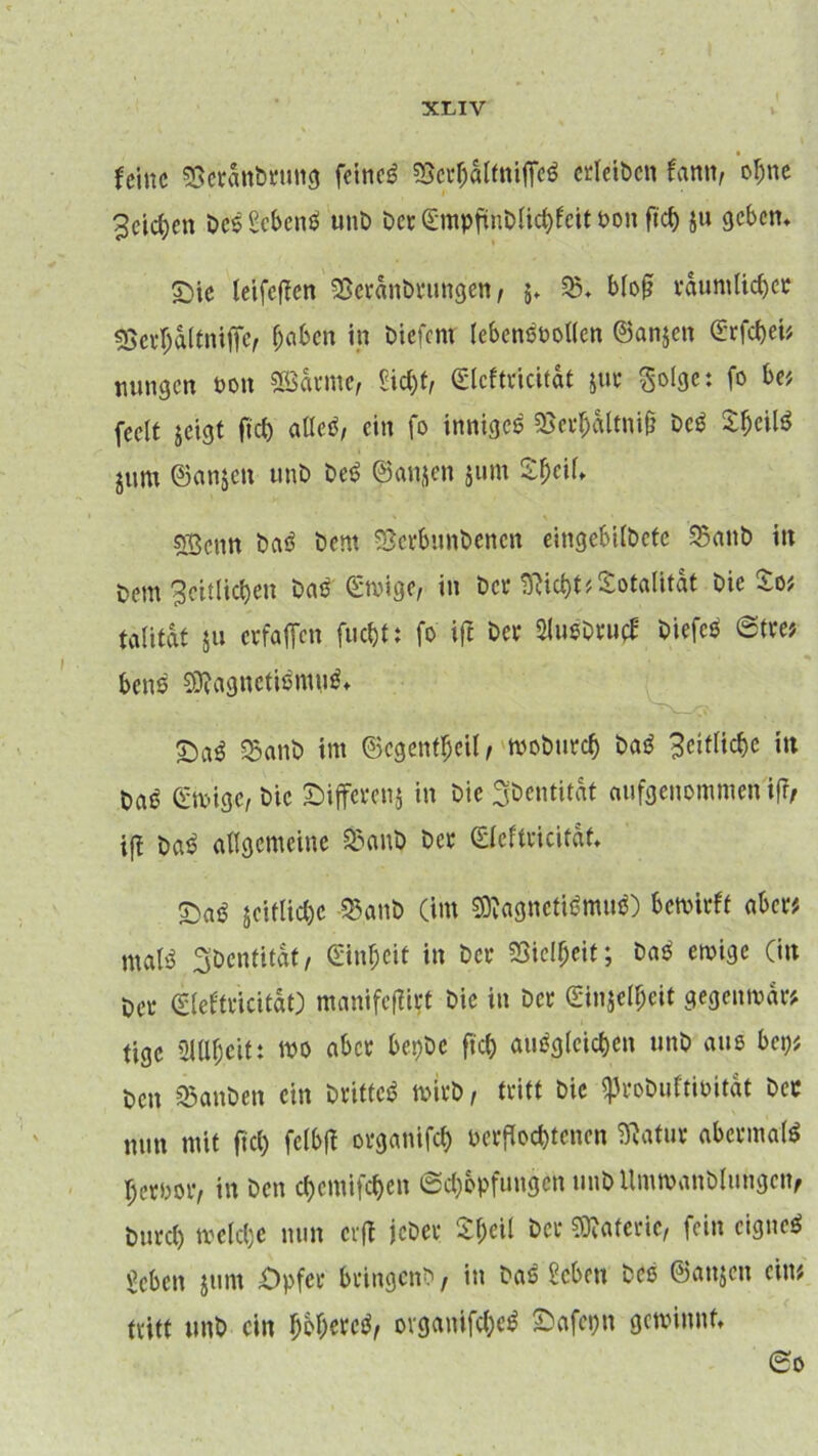 feine Seranbrung feinet fBerh&ltniffe« erleibcn fann, ohne Reichen DcsScbcne unb Der 0npftnDlichfeit bon ficf> ju geben. ©ie leifeffen Seränbrungen / 5. 25. bloß räumlicher «Scrhaltniffe, haben in liefern lebensvollen ©anjen Srfchei* nungen non «©arme, Sicht, <£lcftricit«t jur ßolgc: fo be> feelt jeigt ftrf) alle«, ein fo innige« SJerh&ltniß bc« $hcil« jum ©anjen unb be« (^anjen jum 2f;cU. 5Bcnn ba« bent ©erbunbenen eingebilbetc 23anb in bem Seitlichen Das (Ewige, in Der SRicht* Totalität bie £o* talitdt ju erfaßen fuc&t: fo ifi bei* 3lu«Dru£ Diefe« Stre* bene 2D?agnetismn$* £>a$ ©anb im ®egent$eil, woburefj ba« Seitliche in Da« (Eisige, bie Sifferenj in bie Sbentität aufgenommen ifr, iß bas? allgemeine 23anb ber (Eleftricitdt. £>a« Reifliche 23anb (im 2D?agncti«mu«) bewirft aber* male Sbentitdf, (Einheit in bei* SSiclljcit; ba« ewige (in bei* (Eleftricitdt) manifeßirt bie in bei (Einheit gegenwar* tige SUlbeitt »0 abce bepbe fiel) «ungleichen unb aus bei)* Den 25anben ein Drittel wirb, tritt bie iprobuftioitdt bec mm mit ftcl) fclbj! organifch verflochtenen SRatur abermal« hervor, in Den cf>emifct)en Schöpfungen unDUmwanblungcn, Durch welche nun erfl jeber 2f;eil bei- Materie, fein eigne« geben jum Opfer bringenb , in ba« Scbctt bcö ©attjeu ein? tritt unb ein bbberc«, ovganifche« Oafepn gewinnt. So