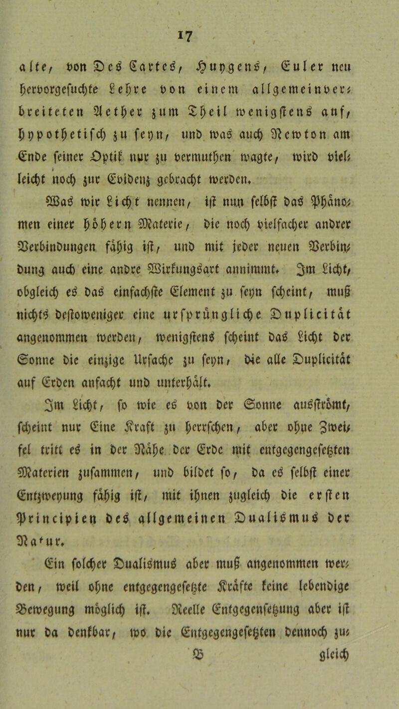 alte/ oon £) c $ <S a r t c 3 / £ut)gen£/ (£ u l e r ttcu beröorgcfudjte £eTjve oon einem allgemcinoer# breiteten 21etber jum 2:^eil wenig|ien$ auf, bnpotbetifd) $u fci>nr »mb was auch Newton am (Snbe feiner Optif nur $u oermutben wagte/ wirb oiel* i leicht noch jur (Soibcnj gebracht werben, SBaS wir Sicht nennen/ i|? nun felbff baS ^3^ano^ men einer hohem Materie/ bic noch oielfadjer anbrer 23erbinbungcn fähig ift/ unb mit jeber neuen Serbin; bung auch eine anbre Söirfung^art annimmt* 3m Sicht/ obgleich eö baS einfache Element $u fcpn fcheint/ muß nichts bc|toweuigee eine urfprungliche £) u plici tat angenommen werben/ wenigftenS fcheint baS Sicht ber Sonne bie einzige Urfachc $u fepn/ bie alle £)uplicitdt auf (Srben anfacht unb unterhalt* 3m Sicht/ fo wie eS oon ber Sonne auSffromt/ fd)eiut nur (Sine $raft ju b^rfchen, aber obue 3mei> fei tritt eS in ber D^dbe ber (Srbc mit entgegengefefcten Materien ^ufammen/ unb bilbet fo/ ba cS felbft einer (Sntjwenung fähig ift/ mit ihnen juglcid) bie erffen ^rincipien beS allgemeinen Dualismus ber 3t a * u r, (Sin folchcr SualiSmuS aber muß angenommen wer# be»t/ weil ohne entgegengefe^te frdfte feine lebenbige Bewegung möglich »ff* Reelle (Sntgegenfefjung aber i|t nur ba benfbar/ wo bic (Snfgcgcngefefcten bcnnoch ju# © gleich