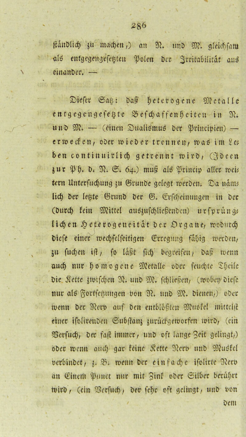 ftdiiöiicf) ju machen,) an 3?. unb 33?. gfeicbfara «fö enfgegengefefcteu ^oleu bet ^rritabilitdf au$ cinanber, — £>iefer ©a$: baß Ijcfcvögcne 33?etalle entgegengefe^te 25efcbaffenl)eitcu in 3?. unb 33?. — (einen Ouaftömu^ bet fpriticipteit) — e t w e cf c tt, ober wiebet trennen, wa£ im ia ben contittuitlieb getrennt tt>itb/ Cjbceit jur $Pb* tu 3?. ©. 64.) muß afö ^ritteip aßet weü tetn Unterfucbung ju ©ruttbe gefegt werben, fDa nctin* lieb bet le£te ©tunb bet @. (Erfefwinungen in bet (butcb fein 33?ittel auöjufcbfießbnbcn) urfprüng* lieben Jp etetogeneitat bet Organe/ wobtiteb biefe einet wecbfelfeitigen (Erregung fähig werben/ ju fueben iß, fo faßt ficb begreifen/ baß wenn auch nur b 0 nt 0 g e n e 33?etttfle über feuchte Sjjeile bie fette jwifebett 3?, unb 33?. fließen, (wobet) biefe nur al£ gorffefeungen Pott 3?. tutb 33?. bienen/) ober Wenn bet 3?etP auf ben entblößten 33?uofcl mitteiß einet ifofirenben ©ubßattj jurücfgewerfen wirb/ (ein SScrfucb/ bet faß immer / unb oft fange 3cit gelingt,) ober wenn auch gar feine fette 3?crP unb 33?usfcl perbinbet, j. 33. wenn bet einfache ifolittc 3?etP an (Einem fptmet mit mit 3inf ober ©ilber berührt Wirb, (ein SBetfucb/ bet fef>t oft gelingt, unb Pott bem