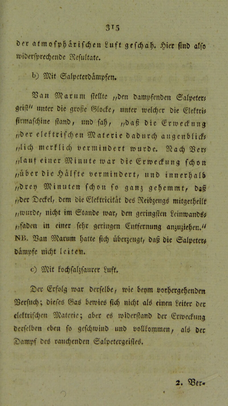 3T5 i>n atmofpljarifcfjen Suff grfc^a^ £ier fmb affo wiDerfprec&cnDc SRefuffate. b) ®lit ©afpcferbampfen, 3Sa» 50? a tum ffcfftc „t>m DampfenDen (Salpeter* &W **»ifcr Die große (Blade, unter welcher Die (El etttU firmafcfjine fratiD, unD faß, „baß Die (ErwccFung „Der e f e f t r i f cf) e tt Materie baburcf) augenbficf* „lief) merflief) oerminDerf würbe. 9?ac& 23er* „tauf einer Minute war Die (Erwerbung fefjott „über Die Raffte oerntinbert, unb innerbaI6 >/Dre9 Minuten fcf)ou fo ganj gefjemmt, Daß „Der £ecfcf, Dem Die (Eleffrtcifaf Des 9?eibjeugß mifgetßeilf „würbe/ uicf)t im ©fanbe war, Den geringen EeinwanDtf* „f«bcn in einer fefjr geringen (Entfernung an$ujte$en. NB. 23an SRarum fjafte ftcf> überzeugt, Daß Die Salpeter# Dampfe leifern c) 9D?if focfcfaljfaurcr Suff«. £)er (Erfolg war Dcrfelbe, wie bepm oorßergebenbm Söcrfuct); Dicfcß @as bewies ftcfj nic&t afö einen Seifer Der elcftrifcfjctt Materie; aber es wiberßanb Der (Erwecfung Dccfefbcn eben fo gefcf)WinD unD oollfommcn, afe Der IDampf Dee raucfjcnDeit Safpctergeiffetf. 0