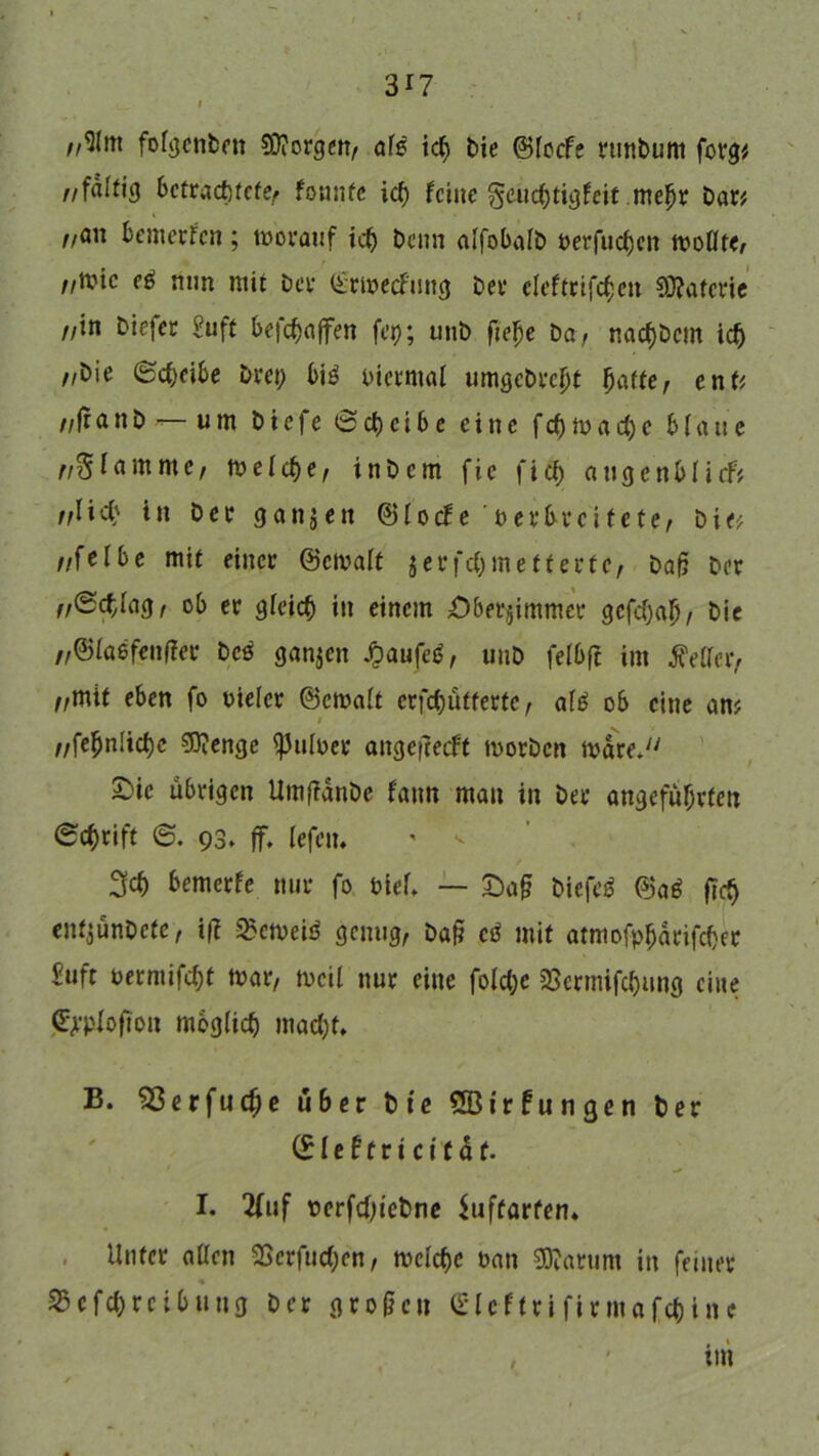 //9lm foigenben $D?orgett/ afg ich bie ©iccfe runbum forg* //faltig betrachtete/ founte ich feine geuchtigfeit mehr bar# i z/an fcemerfen; worauf ich benn aifobaib oerfuefjen woflte/ //Wie eg mm mit bet (irwecfmtg ber cleftriften €0?afcric z/in biefer Suft befdjaffen fcp; unb ftehe bar nachbcm ich z/bie Scheibe bret) big biermal umgebreht batte, ent# //fr a n b — u m b i e fe 0 cf) c i 6 c eine fcf) W a cf) e b (a tt c lamme, welche/ inbem fie fich augenbiirf# //lief) in ber ganzen ©foefe ber breitete, bi<# z/felbe mit einer ©ewait jerfchmefterte, baß ber ,/Scfiag, ob er gleich in einem £)berjimmcr gefchah/ bie „©ia6fenf?er beg ganzen £aufeg, unb felbfi int Keffer/ //mit eben fo bieicr ©ewait erfchütfertc / afg ob eine an# z/fehnliche 50?enge ^Juloer angeitecf't worben Ware. S)ic übrigen Umßdnbe fann man in ber angeführten Schrift S. 93, ff. fefeit. ' < 3ch bemerfe nur fo biei. — £)a§ biefeg ©ag ftch entjünbefe, i(? 2?cweig genug/ baf? eg mit atmofpfjarifeber Suft berntifcht war, weil nur eilte fofehe 25crmifchung eine (^•pfofton möglich macf)t, B. Sßerfudje über bie QBirfungen ber (£ I e t f r t c i t ä f. I. 2fuf t)erfcf)tcbne Suftarfen. Unter aßen 2Scrfucf)en, weiche ban Partim in feiner 2$cfcf)reibuttg ber großen (SUffrifirmafc&lne , ' im