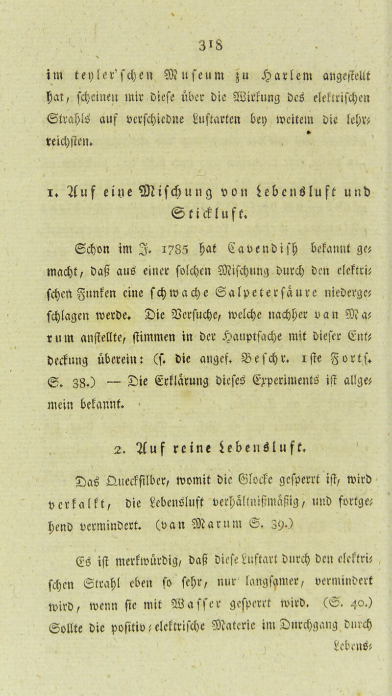 3iS im teplcr’fcben SRufeum ju $a*Um angeiMt Bat, fd)cineti mir btefe über bie SBirfung bcö cleHtrifctjc« 6traf)lß auf bcrfd)icbne £uftartcn bet) weitem bie fef;r# teid)fien, 1 i • . ' y \ i* u f eine SOIifdjung x> o n $eBenäht ft unb © 11 cf l u f f, ®cf)on im % 1785 Bat (SabenbifB befannt ge# mad)t, baß auß einer fofdjcn Sföifdjung burd) ben eleftri# feiert grnifen eine f d) w a d) e ©afpeter fdure nieberge# fd)lagcn werbe, Sie SSerfuc&e, wefd)c nac&Ber ban Stta# rum anfieflte, Kimmen in ber £auptfad)e mit biefer Gut# beefung überein: Cf, bie angef, 93efcf)r. iffe gortü ©, 380 — Sie ©rflarung öiefeiP gyperimcntä ift allge# mein befannt. 2. 2fuf reine leben öl uff, . \ . ■ m. » • ■ . . % 1 Saö Üuecfftlber, womit bie ©foefe gefperrf ift, wirb berfafft, bie gebcnöluft berljdftmßmdfiig / uub forfge# benb berminbert, (bau SKarunt 0, 39O ©ö tfi merfwürbig, baß biefe buftart burd) ben efeftri# fd)cn ©trafd eben fo fcljr, nur fangfymer, bcrminberf wirb, wenn ftc mit SB aff er gefperrf wirb. (0. 40.) 0ollte bie pofttib t efeftrifd)c SÄatcric im Snrdjgang burd) Scbenö#