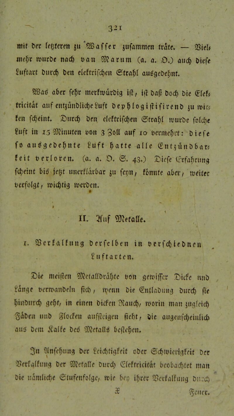 / 3-1 ° V ’ ■ 'J ntif bet* feieren ju'SBaffet- jufattmtcit träte* — QSieU mefjr mürbe nad) pan Sttarum (a. a. DO and) biefe Juftart burrf) Den eleftrifcben Strati au6gebef;nt. 58aP aber feljr mctfnmtbig iff, i|? ba§ bod) Die $ref* tricitat auf cnt5ÜnDlict)e ßuft bepfjlogitfifircnb ju wie# fen fd)eiut. £)urc& Den efeftrjfc&en Straf;! würbe fofcfcc ?uft in 15 Minuten uon 3 3o(f auf io Pennest: biefe fo autfgebefjnte £uft batte alle (gntjünöbat* feit Per Urem (a. a. O. S. 43 0 £>icfe irrfafirung fetjeint biö jefjt unerflarbar $u fcpn, fonute aber, weiter Pecfolgt/ tpid)tig werben. 0 i • ; ir. 2fuf «mefotte. 1. Söcrfälfung bcrfclben in Pcrfd>tebnen guflartcn. £)ie meinen SD?etaf(brdl)tc pon gewifler Dicfc nnb i'dnge perwanbeln ftd), tyenn Die Qüntlabung bucct) fte f;iubiird) ge(jt/ in einen bitten 3£atid)/ worin man jugfeid) ^dbeit unb SfocFen aufffeigen ficht/ Die augcufcfyeinlicb aus bem Jt'alfc bcc €0?efaUs befielen. Sn 3lnfe(jung ber £eid)tigfcit ober Sdjwicrigfrit ber Serfgffung ber S0?efafTe burd; GHeftricitdt beobachtet man bie ndmlicf)e Stufenfolge/ wie ber, if)rer SSctfalfuug btred) £ ^enet'.