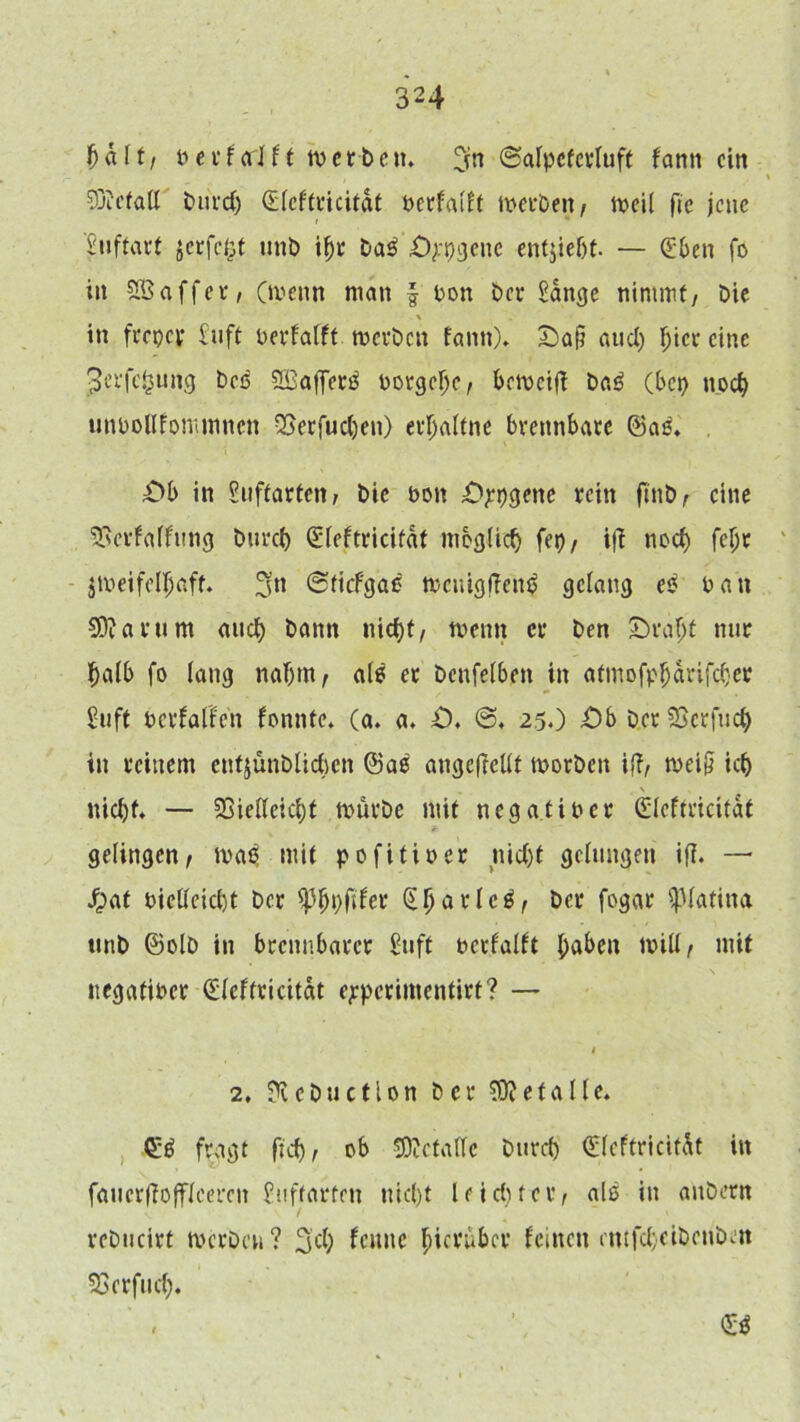 \)dlt/ t>ct*forJft werben. ?rn ©alpeferluft fantt ein SDicfall burd) <£fcftt*icitdt berfafft werben/ weif fie jene Suftart gerfegt ttnb if)r ba$ iOppgene enthebt. — (Eben fo in fEßaffei'/ .(wenn man f Don ber Sange nimmt/ bie \ in frepey Suft berfafft werben fann). £>aji and) f;icr eine ^erfefcung bed 2Baffer$ borgebe/ beweifi ba£ (bet) noch unbollfommncn QSerfueben) erbaftne brennbare ®ag. £>b in Suftarten, bie t>on öppgene rein finb/ eine SSerfaffung bureb Gffeftricifdt möglich fep/ ifi nod) fcljr zweifelhaft. 3n ©tiefgae wenigfienb gelang e$ bau Sftarum attd) bann nicf)t, wenn er ben £)raf;t nur halb fo lang naf)tn/ als er benfefben in atmofpbdrifeber Suft berfaffen fonnte. (a. a. £>. @. 25.) £>b D.erSJerfud) in reinem entjünblicben @aö angcfiellt worben ifi/ wei§ icb nid)f. — 23ieileicbt würbe mit negatiber (Efeftricitdt gelingen/ wa3 mit pofitiber nicht gelungen ifi. — Jpat bieUeicbt ber ^bpftfer (Efjarlcä/ fagar Patina ttnb ©olb in brennbarer Suff berfafft haben will/ mit negatiber (Heftricitat ejrpcrimentirt? — 1 2, Üi c b u e 110 n ber $Di e f a 11 e. <££ fragt fkb/ ob SJectaffe bureb €feftricitdt in faucrfiofflceren Suffarfeu nid)t leid)fei’/ als in attbern reDucirt werben? 3d) fenne hierüber feinen entfd)eibenben SSerfud). &