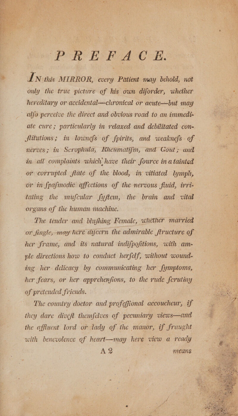 RUA RP OBOE Gs pol Re rae WA PREFACE, va N this MIRROR, every Patient may behold; not only the true picture of his own diforder, whether hereditary or accidental—chronical or acute—but may alfo perceive the direct and obvious road to an immedi= ate cure; particularly in relaxed and debilitated cone flitutions; in lownefs of fpirits, and weaknefs - of nerves; in Scrophula, Rheumati{fm, and Gout &gt;and in ail complaints which, have their fource in a tainted or corrupted fiate of the. blood, in: vitiated lymph, or in fpafmodic affections of the nervous fluid, irri- dating the mufcular fyftem, the brain and vital organs of the human machine. The tender and blufhing Female, whether married or fingle, may here dycern ihe admirable Structure of her frame, and its natural indifpofitions, with am- ple directions how to conduct herfelf, without wound- ing her delicacy by communicating her fymptoms, her fears, or her apprehenfions, to the rude ferutiny of pretended friends. | - The country doctor and profeffional accoucheur, if they dare diveft themfelves of pecuniary views—and the affluent lord or lady of the manor, tf fraught with benevolence of heart—may here view a ready A 2 . means