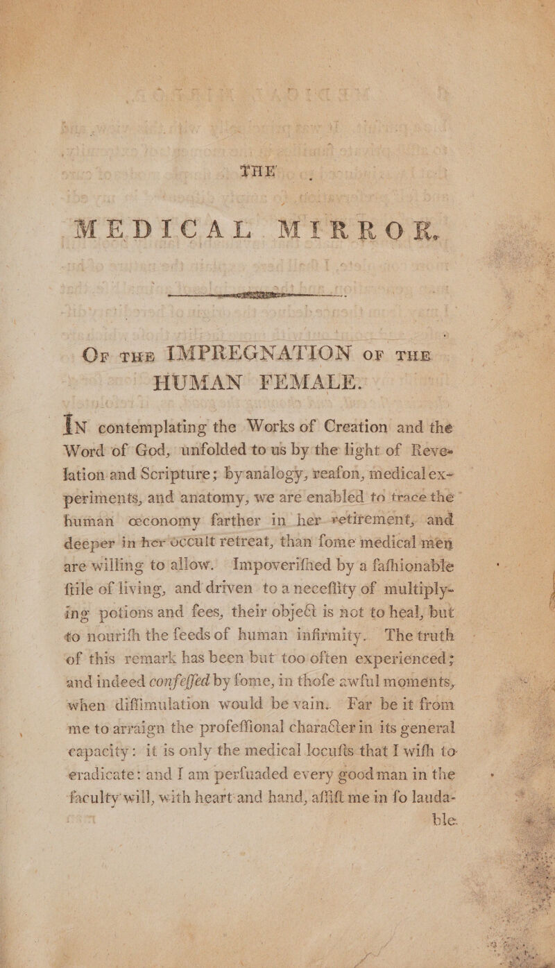 Or tHE IMPREGNATION OF THE HUMAN FEMALE, Word of God, unfolded to us by the light of Reve» lation and Scripture; byanalogy, reafion, medical ex~ human occonomy farther in her retirement, and decper i in her OCCult retreat, than fome médical men are willing to allow. Impoverifhed by a fafhionable ftile of living, and driven toa neceflity of multiply- of this remark has been but too often experienced ; and indeed confeffed by fome, in thofe awful moments, when diffimulation would be vain. Far be it from me to arraign the profeffional character in its general eapacity: it is only the medical locufts that I with to eradicate: and I am perfuaded every ¢@ good man in the faculty will, with heart:and hand, affift me in fo lauda- oe