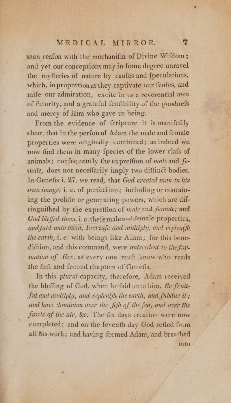 man reafon with the mechanifm of Divine Wifdom ; and yet our conceptions may in fome degree unravel the myfteries of nature by caufes and fpeculations, which, in proportionas they captivate our fenfes, and raife our admiration, excite in us a reverential awe of futurity, and a grateful fenfibility of the goodnels and mercy of Him who gave us being. | 3 From the evidence of fcripture it is manifeftly clear, that in the perfon of Adam the male and female properties were orivinally combined; as indeed we now find them in many {pecies of the lower clafs of animals; confequently the expreflion of male and fe- gale, does not neceflarily imply two diftinct bodies. In Genefis i. 27, we read, that God created man in his own image, i. e. of perfection; including or contain- ing the prolific or generating powers, which are dif- tinguifhed by the expreffion of male and femule; and God bleffed them, i.e.thefe maleand female properties, . and faid unto them, Increafe and multiply, and repleni ls | the earth, 1. e. with beings like Adam; for this bene- motion of lve, as every one muft know who reads the firft and fecond chapters of Genelfis. In this plural capacity, therefore, Adam received the bleffing of God, when he faid unto him, Be fruit- ful and multiply, and replenish the earth, and fubdue it’; and have dominion over the fifh of the fea, and over the fowls of the air, &amp;c. The fix days creation were now . completed; and on the feventh day God refted from | all his work; and having formed Adam, and breathed — Into / A