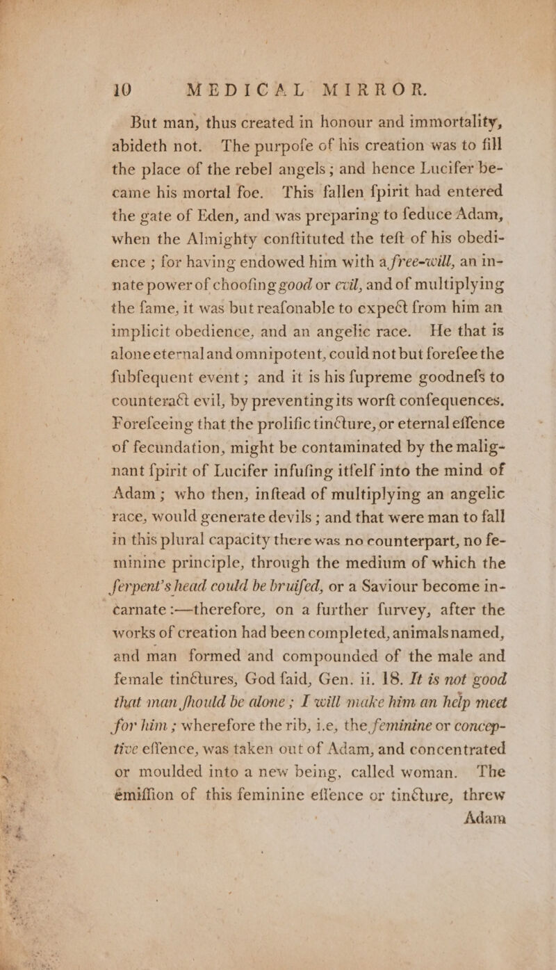 But man, thus created in honour and immortality, abideth not. The purpofe of his creation was to fill the place of the rebel angels ; and hence Lucifer be- came his mortal foe. This fallen fpirit had entered the gate of Eden, and was preparing to feduce Adam, when the Almighty conftituted the teft of his obedi- ence ; for having endowed him with a free-will, an in- nate power of choofing good or evil, and of multiplying the fame, it was but reafonable to expect from him an implicit obedience, and an angelic race. He that 1s alone eternal and omnipotent, could not but forefee the fubfequent event ; and it is his fupreme goodnefs to counteract evil, by preventing its worft confequences. Forefeeing that the prolific tincture, or eternal effence of fecundation, might be contaminated by the malig- Adam ; who then, inftead of multiplying an angelic race, would generate devils ; and that were man to fall in this plural capacity there was no counterpart, no fe- minine principle, through the medium of which the ferpent’s head could be bruifed, or a Saviour become in- works of creation had been completed, animals named, and man formed and compounded of the male and female tin¢étures, God faid, Gen. 11. 18. It is not good that man fhould be alone ; I will make him an help meet for him ; wherefore the rib, i.e, the feminine or concep- tive effence, was taken out of Adam, and concentrated or moulded into a new being, émiffion of this feminine effence or tinéture, threw | Adam called woman. The