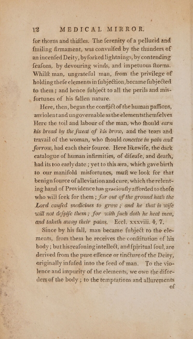 for thorns and thiftles. The ferenity of a pellucid and f{miling firmament, was convulfed by the thunders of an incenfed Deity, byforked lightnings, by contending feafons, by devouring winds, and impetuous ftorms. Whilft man, ungrateful man, from the privilege of holding thefe elements in fubje€étion, became fubjected to them ; and hence fubject to all the perils and mis- fortunes of his fallen nature. Here, then, began the conflict of the human paffions, asviolent and ungovernable as the elementsthemfelves Here the toil and labour of the man, who fhould earn his bread by the fweat of his brow, and the tears and travail of the woman, who fhould conceive in pain and forrow, had each their fource. Here likewife, the dark catalogue of human infirmities, of difeafe, and death, had its too early date ; yet to this era, which gave birth to our manifold misfortunes, muft we look for that beni gn fource of alleviation and cure, which therelent- ing hand of Providence has gracioufly afforded to thofe who will feek for them ; for out of the ground hath the Lord caufed medicines to grow ; and he that is wife will not defpife them ; for with fueh doth he heal men, and taketh away their pains. Eecl. xxxviii. 4, 7. Since by his fall, man became fubject to the ele- ments, from them he receives the conftitution of his body ; but hisreafoning intelle¢t, and {piritual foul, are derived from the pure effence or tinéture of the Deity, originally infufed into the feed of man. To the vio- lence and impurity of the elements, we owe the difor- ders of the body ; to the temptations and allurements of