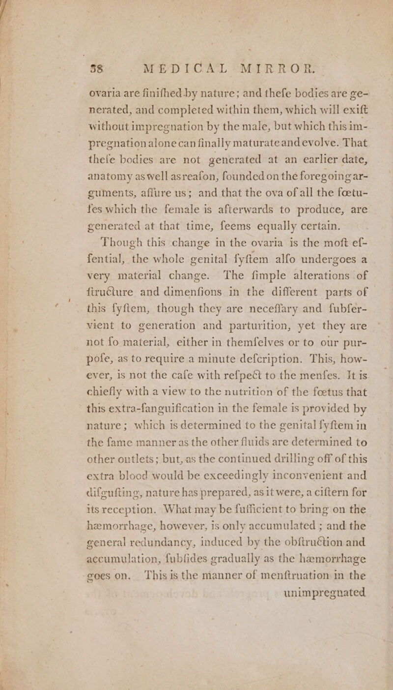 &gt; 38 MEDICAL “MIRROR: ovaria are finifhed by nature; and thefe bodies are ge- nerated, and completed within them, which will exift without impregnation by the male, but which this im- pregnation alonecan finally maturateand evolve. That thete bodies are not generated at an earlier date, anatomy aswell asreafon, founded on the foregoing ar- guments, affure us; and that the ova of all the foetu- fes which the female is afterwards to produce, are generated at that time, feems equally certain. Though this change in the ovaria is the moft ef- fential, the whole genital fyftem alfo undergoes a very material change. The fimple alterations of ftructure and dimenfions in the different parts of this fyftem, though they are neceffary and fubfer- vient to generation and parturition, yet they are not fo material, either in themfelves or to our pur- pole, as to require a minute defcription. This, how- ever, 1s not the cafe with refpect to the menfes. It is chiefly with a view to the nutrition of the foetus that this extra-fanguification in the female is provided by nature; which is determined to the genital fyftem in the fame manner as the other fluids are determined to other outlets; but, as the continued drilling off of this extra blood would be exceedingly inconvenient and difeufting, nature has prepared, as it were, a ciftern for its reception. What may be fulficient to bring on the hemorrhage, however, is only accumulated ; and the general redundancy, induced by the obftruction and accumulation, fubfides gradually as the hemorrhage goes on, This isthe manner of menftruation in the unimpregnated