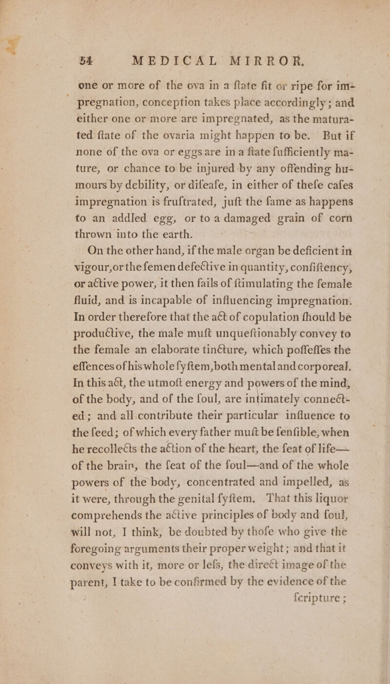 a 5A MEDICAL MIRROR, one or more of the ova in a flate fit or ripe for im- pregnation, conception takes place accordingly ; and either one or more are impregnated, as the matura- ted {tate of the ovaria might happen to be. But if none of the ova or eggsare ina ftate fufficiently ma- ture, or chance to be injured by any offending hu- mours by debility, or difeafe, in either of thefe cafes impregnation is fruftrated, juft the fame as happens to an addled egg, or toa damaged grain of corn thrown into the earth. On the other hand, if the male organ be deficient in vigour,or thefemen defective in quantity, confiftency, or active power, it then fails of {timulating the female fluid, and is incapable of influencing impregnation. In order therefore that the aét of copulation fhould be productive, the male muft unqueftionably convey to the female an elaborate tin¢ture, which poffeffes the effences of his whole fyftem,both mental and corporeal. In this act, the utmoft energy and powers of the mind, of the body, and of the foul, are intimately conneét- ed; and all.contribute their particular influence to the feed; of which every father muit be fenfible, when he recolleéts the a€tion of the heart, the feat of life— of the brain, the feat of the foul—and of the whole powers of the body, concentrated and impelled, as it were, through the genital fyftem. That this liquor comprehends the active principles of body and foul, foregoing arguments their proper weight ; and that it conveys with it, more or lefs, the direct image of the parent, I take to be confirmed by the evidence of the {cripture ;