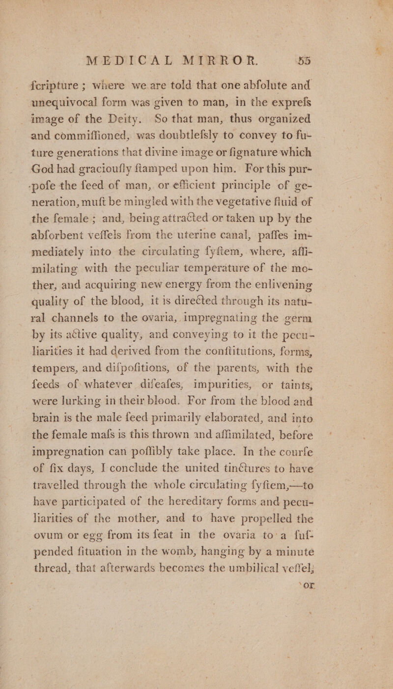 fcripture ; where we.are told that one abfolute and unequivocal form was given to man, in the exprels _ image of the Deity. So that man, thus organized and commiffioned, was doubtlefsly to convey to fu- ture generations that divine image or fignature which God had gracioufly ftamped upon him. For this pur- -pofe the feed of man,. or efficient principle of ge- neration, muft be mingled with the vegetative fluid of the female ; and, being attracted or taken up by the abforbent veffels from the uterine canal, paffes im+ mediately into the circulating fyftem, where, affi- milating with the peculiar temperature of the mo- ther, and acquiring new energy from the enlivening quality of the blood, it is directed through its natu- ral channels to the ovaria, impregnating the germ by its active quality, and conveying to it the pecu- liarities it had derived from the conftitutions, forms, tempers, and dilpofitions, of the parents, with the feeds of whatever difeafes, impurities, or taints, were lurking in their blood. For from the blood and brain is the male feed primarily elaborated, and into the female mafs is this thrown and affimilated, before impregnation can poflibly take place. In the courfe of fix days, I conclude the united tinctures to have travelled through the whole circulating fyftem,—te have participated of the hereditary forms and pecu- liarities of the mother, and to have propelled the ovum or egg from its feat in the ovaria to'a fuf- pended fituation in the womb, hanging by a minute thread, that afterwards becomes the umbilical veffel; ‘or