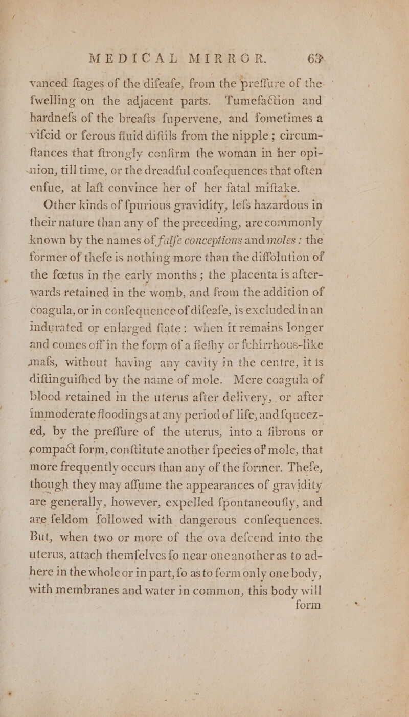 vanced ftages of the difeafe, from the ‘preffure of the - {welling on the adjacent parts. Tumefaction and — hardnels of the breafis fupervene, and fometimes a ~vifcid or ferous fluid diftils from the nipple; circum-_ ftances that ftrongly confirm the woman in her opi- -nion, till time, or the dreadful confequences that often enfue, at laft convince her of her fatal miftake. Other kinds of {purious gravidity, lets hazar dous in their nature than any of the preceding, arecommonly o? known by the names of ful/e conceptions and moles : the former of thefe is nothing more than the diffolution of the foetus in the early months; the placenta is after- wards retained in the womb, and from the addition of coagula, or in confequence of difeafe, is excluded inan indurated or enlarged fiate :. when it remains longer and comes off in the form of'a flefhy or fchirr -hous-like ma{s, without having any cavity in the centre, it is diftinguifhed by the name of mole. Mere coagula of blood retained in the uterus after delivery, or after immoderate floodings at any period of life, and {queez- ed, by the preffure of the uterus, into a fibrous or compact form, conftitute another f pecies of mole, that : more frequently occurs than any of the former. Thele, though they may affume the appearances of gravidity are generally, however, expelled {pontaneoufly, and are feldom followed with dangerous confequences. But, when two or more of the ova defcend into. the uterus, attach themfelves fo near oneanother as to ad- here in the whole or in part, fo asto form only one body, with membranes and water in common, this body will “form