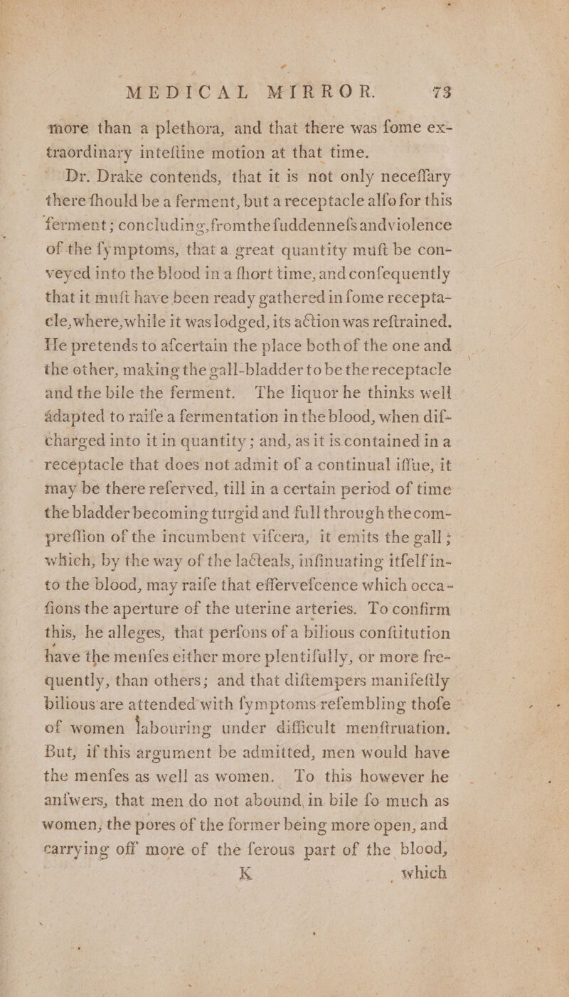 al MEDICAL MIRROR. 73 more than a plethora, and that there was fome ex- traordinary intefline motion at that time. Dr. Drake contends, that it is net only neceflary there fhould be a ferment, but a receptacle alfo for this ferment; concluding, fromthe fuddennels andviolence of the fymptoms, that a. great quantity muft be con- veyed into the blood in a fhort time, and confequently that it muft have been ready gathered in fome recepta-~ cle, where, while it was lodged, its action was reftrained. le pretends to afcertain the place bothof the one and the other, making the gall-bladder to be the receptacle and the bile the ferment. The liquor he thinks well adapted to raife a fermentation in the blood, when dif- charged into it in quantity ; and, as it is contained ina receptacle that does not admit of a continual iffue, it may be there referved, till in a certain period of time the bladder becomin ¢ turgid and full through thecom- preflion of the incumbent vifcera, it emits the gall: which, by the way of the lacteals, infinuating itfelfin- to the blood, may raife that effervefcence which occa- fions the aperture of the uterine arteries. To confirm this, he alleges, that perfons of a bilious conftitution have the menfes either more plentifully, or more fre-_ quently, than others; and that diftempers manifefily bilious are attended with fymptoms refembling thofe ~ of women labourin g under difficult menftruation. But, if this argument be admitted, men would have the menfes as well as women. To this however he aniwers, that men do not abound, in bile fo much as women, the pores of the former being more open, and carrying off more of the ferous part of the blood, Ae K “which